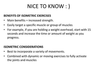 NICE TO KNOW : )
BENEFITS OF ISOMETRIC EXERCISES
• Main benefits = increased strength.
• Easily target a specific muscle or group of muscles
• For example, if you are holding a weight overhead, start with 15
seconds and increase the time or amount of weight as you
progress.
ISOMETRIC CONSIDERATIONS
• Best to incorporate a variety of movements.
• Combined with dynamic or moving exercises to fully activate
the joints and muscles
 