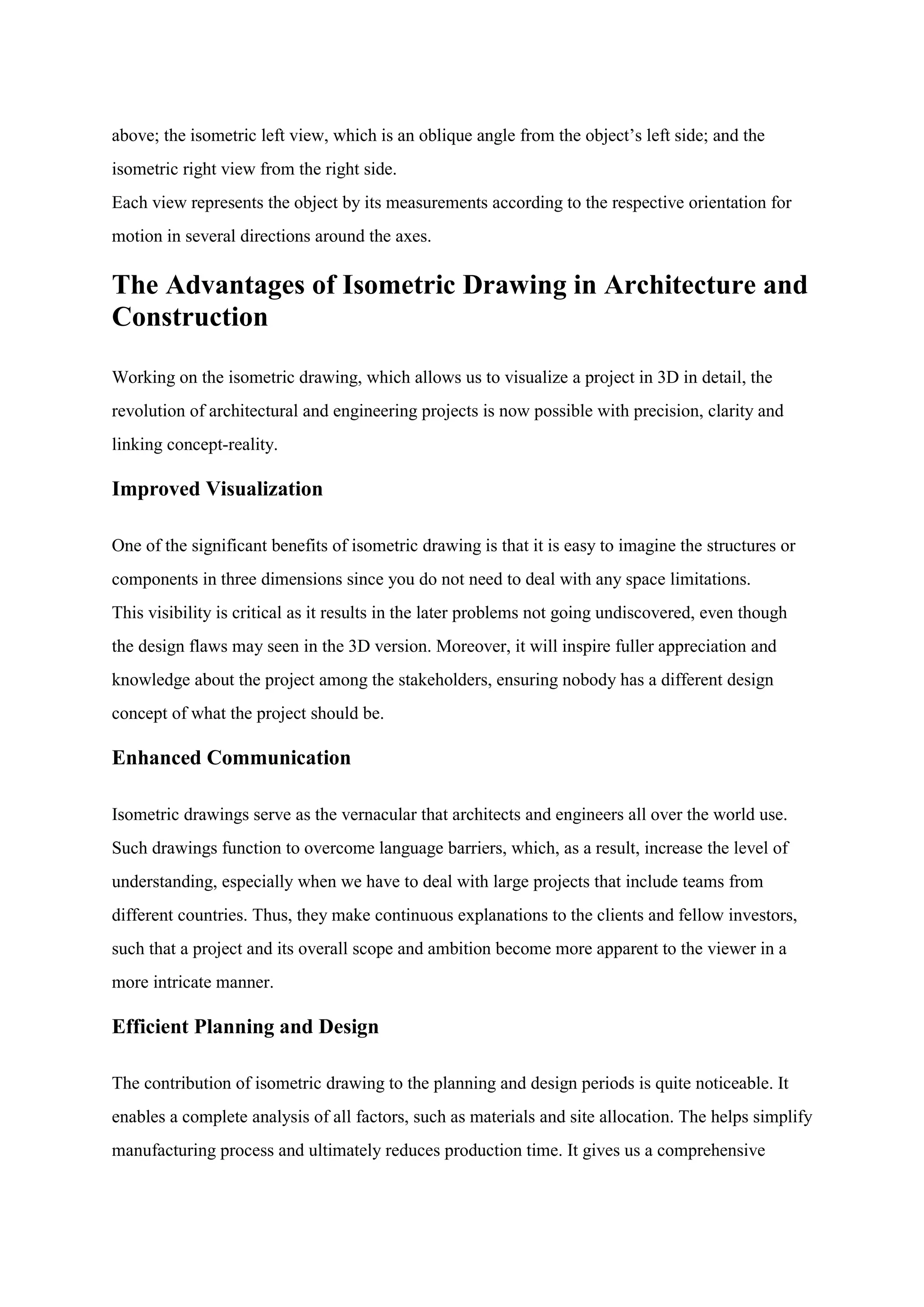 above; the isometric left view, which is an oblique angle from the object‟s left side; and the
isometric right view from the right side.
Each view represents the object by its measurements according to the respective orientation for
motion in several directions around the axes.
The Advantages of Isometric Drawing in Architecture and
Construction
Working on the isometric drawing, which allows us to visualize a project in 3D in detail, the
revolution of architectural and engineering projects is now possible with precision, clarity and
linking concept-reality.
Improved Visualization
One of the significant benefits of isometric drawing is that it is easy to imagine the structures or
components in three dimensions since you do not need to deal with any space limitations.
This visibility is critical as it results in the later problems not going undiscovered, even though
the design flaws may seen in the 3D version. Moreover, it will inspire fuller appreciation and
knowledge about the project among the stakeholders, ensuring nobody has a different design
concept of what the project should be.
Enhanced Communication
Isometric drawings serve as the vernacular that architects and engineers all over the world use.
Such drawings function to overcome language barriers, which, as a result, increase the level of
understanding, especially when we have to deal with large projects that include teams from
different countries. Thus, they make continuous explanations to the clients and fellow investors,
such that a project and its overall scope and ambition become more apparent to the viewer in a
more intricate manner.
Efficient Planning and Design
The contribution of isometric drawing to the planning and design periods is quite noticeable. It
enables a complete analysis of all factors, such as materials and site allocation. The helps simplify
manufacturing process and ultimately reduces production time. It gives us a comprehensive
 