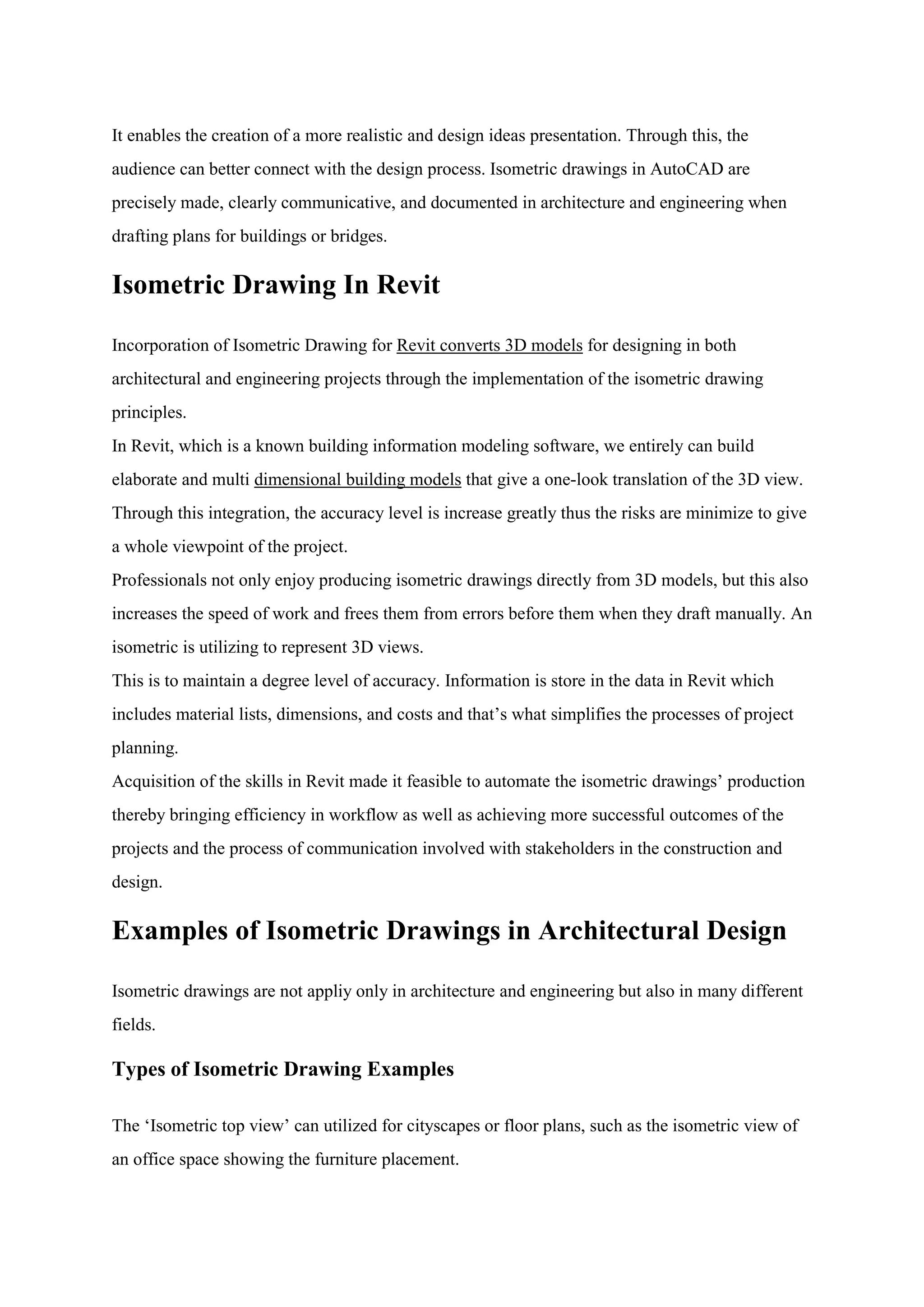 It enables the creation of a more realistic and design ideas presentation. Through this, the
audience can better connect with the design process. Isometric drawings in AutoCAD are
precisely made, clearly communicative, and documented in architecture and engineering when
drafting plans for buildings or bridges.
Isometric Drawing In Revit
Incorporation of Isometric Drawing for Revit converts 3D models for designing in both
architectural and engineering projects through the implementation of the isometric drawing
principles.
In Revit, which is a known building information modeling software, we entirely can build
elaborate and multi dimensional building models that give a one-look translation of the 3D view.
Through this integration, the accuracy level is increase greatly thus the risks are minimize to give
a whole viewpoint of the project.
Professionals not only enjoy producing isometric drawings directly from 3D models, but this also
increases the speed of work and frees them from errors before them when they draft manually. An
isometric is utilizing to represent 3D views.
This is to maintain a degree level of accuracy. Information is store in the data in Revit which
includes material lists, dimensions, and costs and that‟s what simplifies the processes of project
planning.
Acquisition of the skills in Revit made it feasible to automate the isometric drawings‟ production
thereby bringing efficiency in workflow as well as achieving more successful outcomes of the
projects and the process of communication involved with stakeholders in the construction and
design.
Examples of Isometric Drawings in Architectural Design
Isometric drawings are not appliy only in architecture and engineering but also in many different
fields.
Types of Isometric Drawing Examples
The „Isometric top view‟ can utilized for cityscapes or floor plans, such as the isometric view of
an office space showing the furniture placement.
 