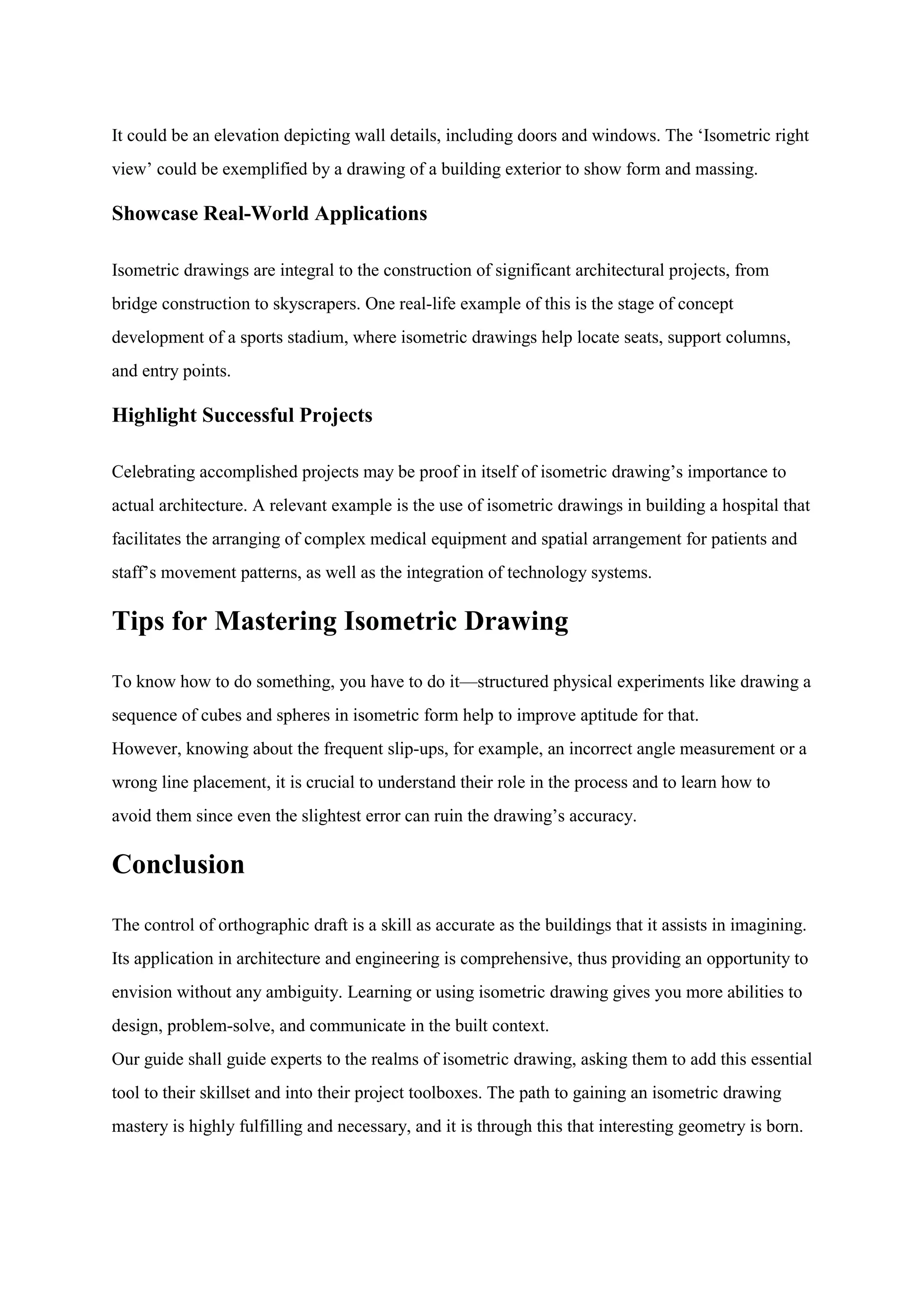 It could be an elevation depicting wall details, including doors and windows. The „Isometric right
view‟ could be exemplified by a drawing of a building exterior to show form and massing.
Showcase Real-World Applications
Isometric drawings are integral to the construction of significant architectural projects, from
bridge construction to skyscrapers. One real-life example of this is the stage of concept
development of a sports stadium, where isometric drawings help locate seats, support columns,
and entry points.
Highlight Successful Projects
Celebrating accomplished projects may be proof in itself of isometric drawing‟s importance to
actual architecture. A relevant example is the use of isometric drawings in building a hospital that
facilitates the arranging of complex medical equipment and spatial arrangement for patients and
staff‟s movement patterns, as well as the integration of technology systems.
Tips for Mastering Isometric Drawing
To know how to do something, you have to do it—structured physical experiments like drawing a
sequence of cubes and spheres in isometric form help to improve aptitude for that.
However, knowing about the frequent slip-ups, for example, an incorrect angle measurement or a
wrong line placement, it is crucial to understand their role in the process and to learn how to
avoid them since even the slightest error can ruin the drawing‟s accuracy.
Conclusion
The control of orthographic draft is a skill as accurate as the buildings that it assists in imagining.
Its application in architecture and engineering is comprehensive, thus providing an opportunity to
envision without any ambiguity. Learning or using isometric drawing gives you more abilities to
design, problem-solve, and communicate in the built context.
Our guide shall guide experts to the realms of isometric drawing, asking them to add this essential
tool to their skillset and into their project toolboxes. The path to gaining an isometric drawing
mastery is highly fulfilling and necessary, and it is through this that interesting geometry is born.
 