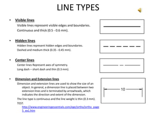 LINE TYPES
• Visible lines
Visible lines represent visible edges and boundaries.
Continuous and thick (0.5 - 0.6 mm).
• Hidden lines
Hidden lines represent hidden edges and boundaries.
Dashed and medium thick (0.35 - 0.45 mm).
• Center lines
Center lines Represent axes of symmetry.
Long dash – short dash and thin (0.3 mm).
• Dimension and Extension lines
Dimension and extension lines are used to show the size of an
object. In general, a dimension line is placed between two
extension lines and is terminated by arrowheads, which
indicates the direction and extent of the dimension.
The line type is continuous and the line weight is thin (0.3 mm).
TEST:
http://www.engineeringessentials.com/ege/ortho/ortho_page
5_ex1.htm
 