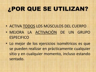 ¿POR QUE SE UTILIZAN?
• ACTIVA TODOS LOS MÚSCULOS DEL CUERPO
• MEJORA LA ACTIVACIÓN DE UN GRUPO
ESPECIFICO
• Lo mejor de los ejercicios isométricos es que
se pueden realizar en prácticamente cualquier
sitio y en cualquier momento, incluso estando
sentado.
 