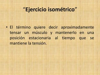 “Ejercicio isométrico”
• El término quiere decir aproximadamente
tensar un músculo y mantenerlo en una
posición estacionaria al tiempo que se
mantiene la tensión.
 