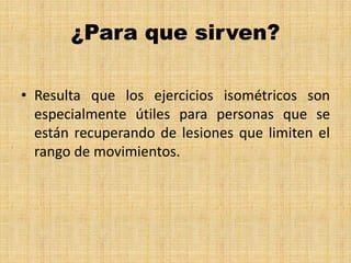 ¿Para que sirven?
• Resulta que los ejercicios isométricos son
especialmente útiles para personas que se
están recuperando de lesiones que limiten el
rango de movimientos.
 