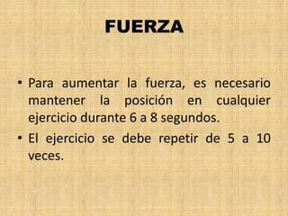 FUERZA
• Para aumentar la fuerza, es necesario
mantener la posición en cualquier
ejercicio durante 6 a 8 segundos.
• El ejercicio se debe repetir de 5 a 10
veces.
 