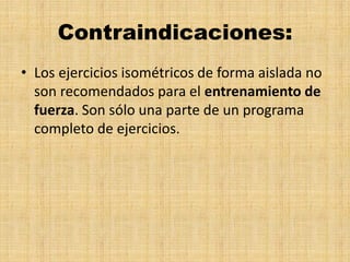 Contraindicaciones:
• Los ejercicios isométricos de forma aislada no
son recomendados para el entrenamiento de
fuerza. Son sólo una parte de un programa
completo de ejercicios.
 