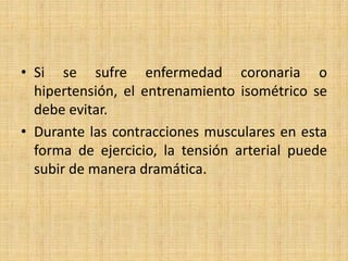 • Si se sufre enfermedad coronaria o
hipertensión, el entrenamiento isométrico se
debe evitar.
• Durante las contracciones musculares en esta
forma de ejercicio, la tensión arterial puede
subir de manera dramática.
 
