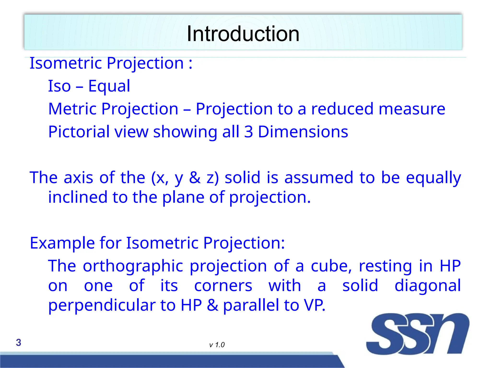 3 v 1.0
Introduction
Isometric Projection :
Iso – Equal
Metric Projection – Projection to a reduced measure
Pictorial view showing all 3 Dimensions
The axis of the (x, y & z) solid is assumed to be equally
inclined to the plane of projection.
Example for Isometric Projection:
The orthographic projection of a cube, resting in HP
on one of its corners with a solid diagonal
perpendicular to HP & parallel to VP.
 