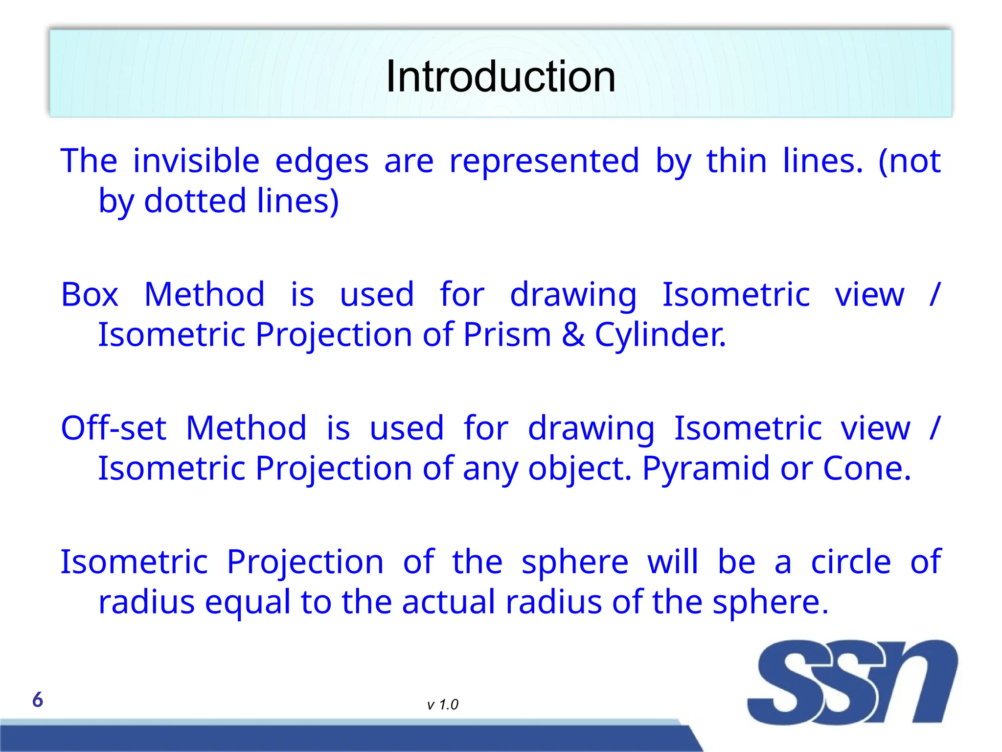 6 v 1.0
Introduction
The invisible edges are represented by thin lines. (not
by dotted lines)
Box Method is used for drawing Isometric view /
Isometric Projection of Prism & Cylinder.
Off-set Method is used for drawing Isometric view /
Isometric Projection of any object. Pyramid or Cone.
Isometric Projection of the sphere will be a circle of
radius equal to the actual radius of the sphere.
 