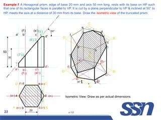 23 v 1.0
Example:1 A Hexagonal prism, edge of base 20 mm and axis 50 mm long, rests with its base on HP such
that one of its rectangular faces is parallel to VP. It is cut by a plane perpendicular to VP & inclined at 50° to
HP, meets the axis at a distance of 30 mm from its base. Draw the isometric view of the truncated prism.
a
(f1)
(a1)
(b1) (c1)
(d1)
(e1)
b c
d
e
f
20
a'
a’1
d'
d’1
c’1
b’1
(e’1)
(f’1)
(e’)
(f’)
c’
b’
50
50°
a1
(6’)
1’
3’
2’
4’
(5’)
(7’)
30
4
5
A B
C
D
A1
30°
30°
B1
C1
D1
A
B
C
D
b1
c1
d1
e1
f1
a
b
c
d
e
f
1
2
3
4
5
6
7
Isometric View: Draw as per actual dimensions
 