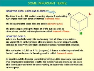 8
ISOMETRIC AXES, LINES AND PLANES:
The three lines AL, AD and AH, meeting at point A and making
1200
angles with each other are termed Isometric Axes.
The lines parallel to these axes are called Isometric Lines.
The planes representing the faces of of the cube as well as
other planes parallel to these planes are called Isometric Planes.
ISOMETRIC SCALE:
When one holds the object in such a way that all three dimensions
are visible then in the process all dimensions become proportionally
inclined to observer’s eye sight and hence appear apparent in lengths.
This reduction is 0.815 or 9 / 11 ( approx.) It forms a reducing scale which
Is used to draw isometric drawings and is called Isometric scale.
In practice, while drawing isometric projection, it is necessary to convert
true lengths into isometric lengths for measuring and marking the sizes.
This is conveniently done by constructing an isometric scale as described
on next page.
H
A
SOME IMPORTANT TERMS:
 