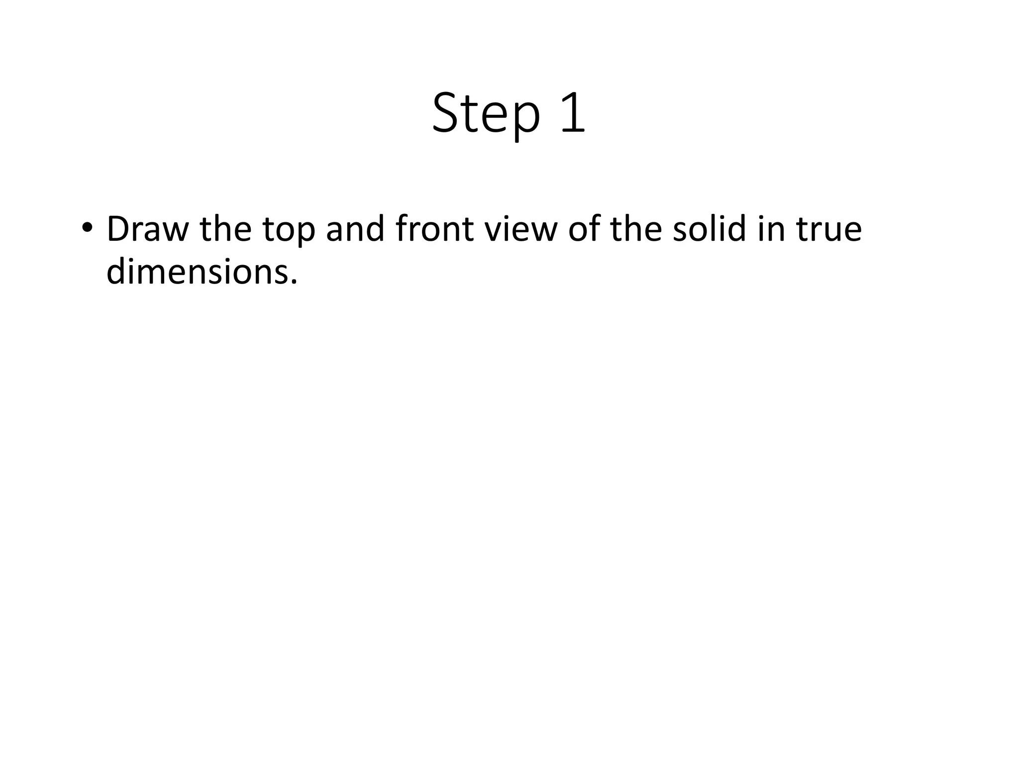 Step 1
• Draw the top and front view of the solid in true
dimensions.
 
