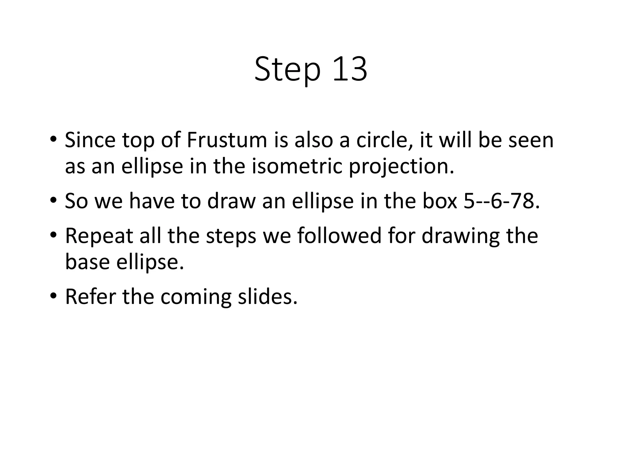 Step 13
• Since top of Frustum is also a circle, it will be seen
as an ellipse in the isometric projection.
• So we have to draw an ellipse in the box 5--6-78.
• Repeat all the steps we followed for drawing the
base ellipse.
• Refer the coming slides.
 