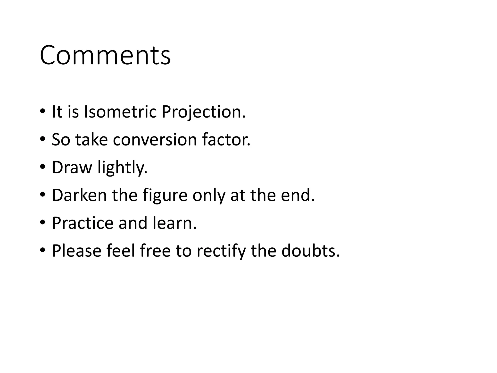 Comments
• It is Isometric Projection.
• So take conversion factor.
• Draw lightly.
• Darken the figure only at the end.
• Practice and learn.
• Please feel free to rectify the doubts.
 