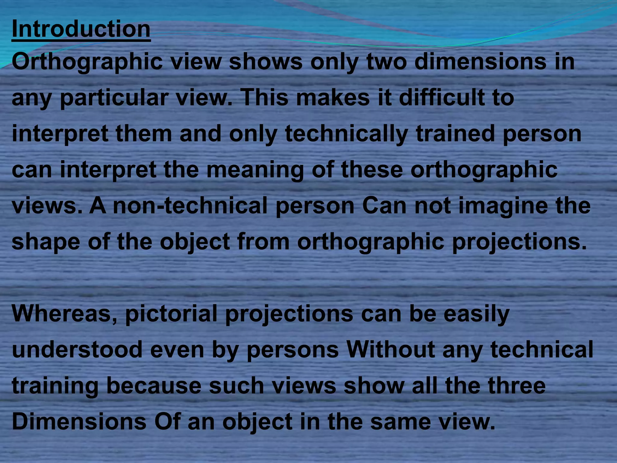 Introduction 
Orthographic view shows only two dimensions in 
any particular view. This makes it difficult to 
interpret them and only technically trained person 
can interpret the meaning of these orthographic 
views. A non-technical person Can not imagine the 
shape of the object from orthographic projections. 
Whereas, pictorial projections can be easily 
understood even by persons Without any technical 
training because such views show all the three 
Dimensions Of an object in the same view. 
 