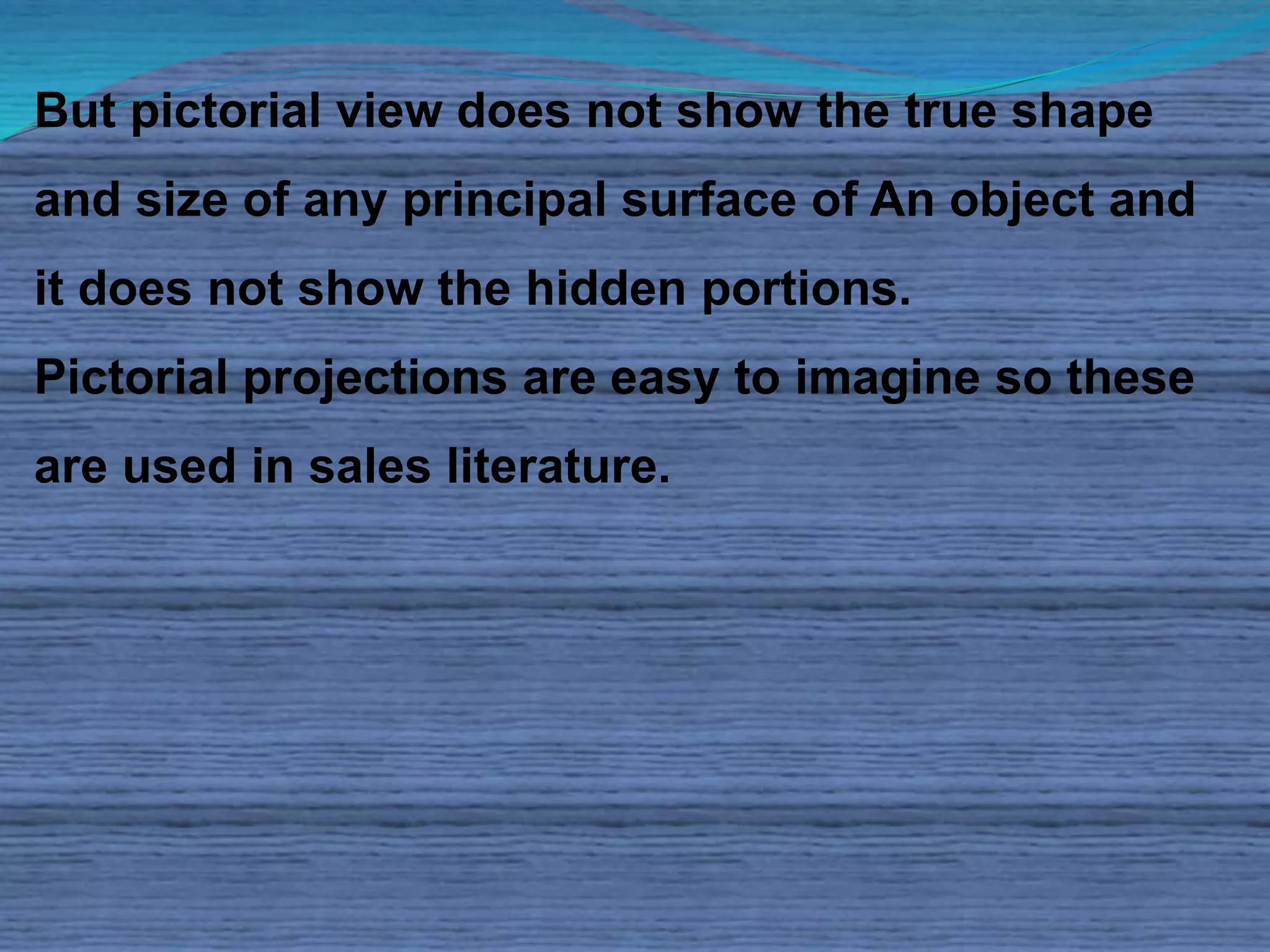 But pictorial view does not show the true shape 
and size of any principal surface of An object and 
it does not show the hidden portions. 
Pictorial projections are easy to imagine so these 
are used in sales literature. 
 