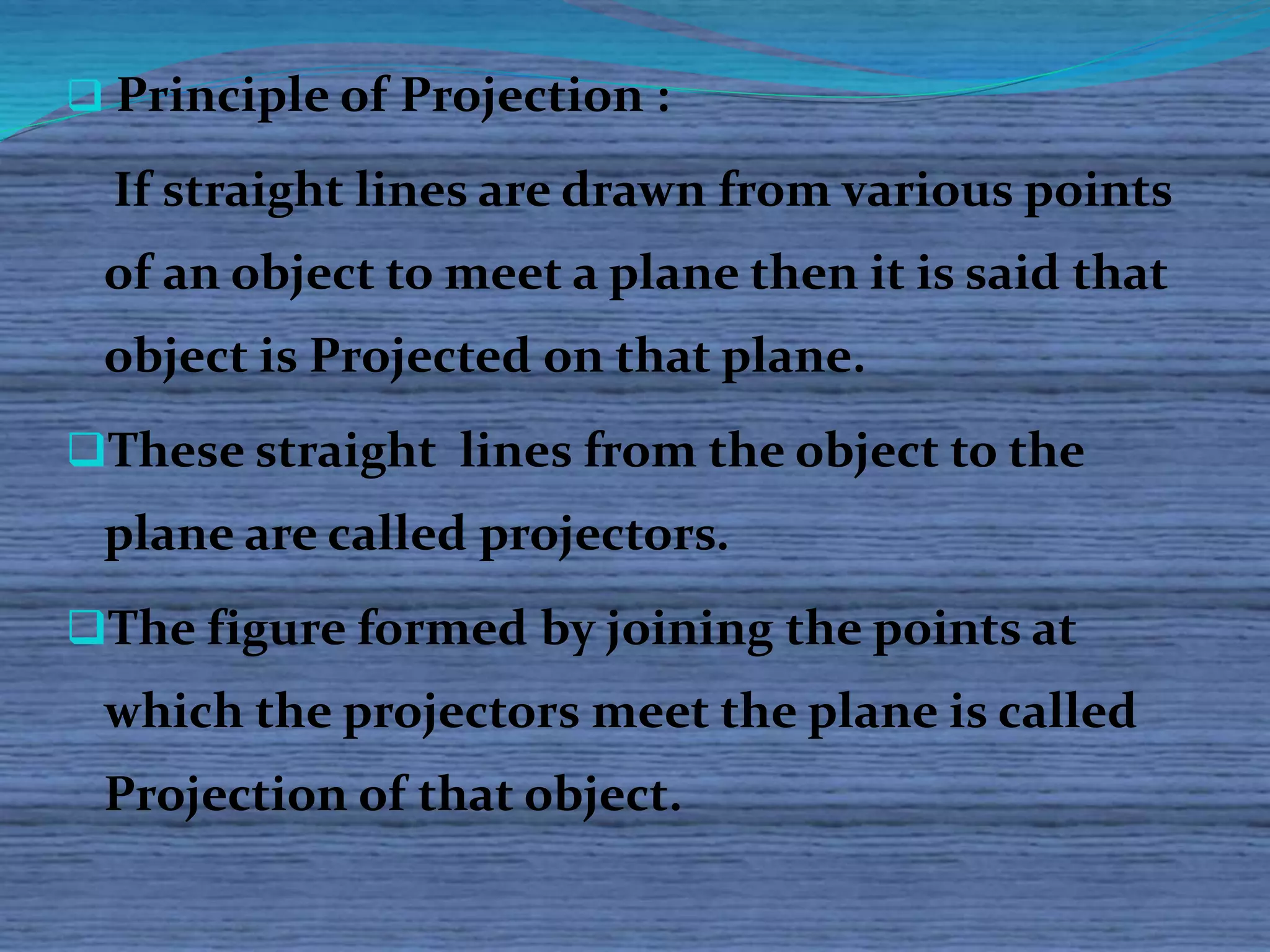  Principle of Projection : 
If straight lines are drawn from various points 
of an object to meet a plane then it is said that 
object is Projected on that plane. 
These straight lines from the object to the 
plane are called projectors. 
The figure formed by joining the points at 
which the projectors meet the plane is called 
Projection of that object. 
 