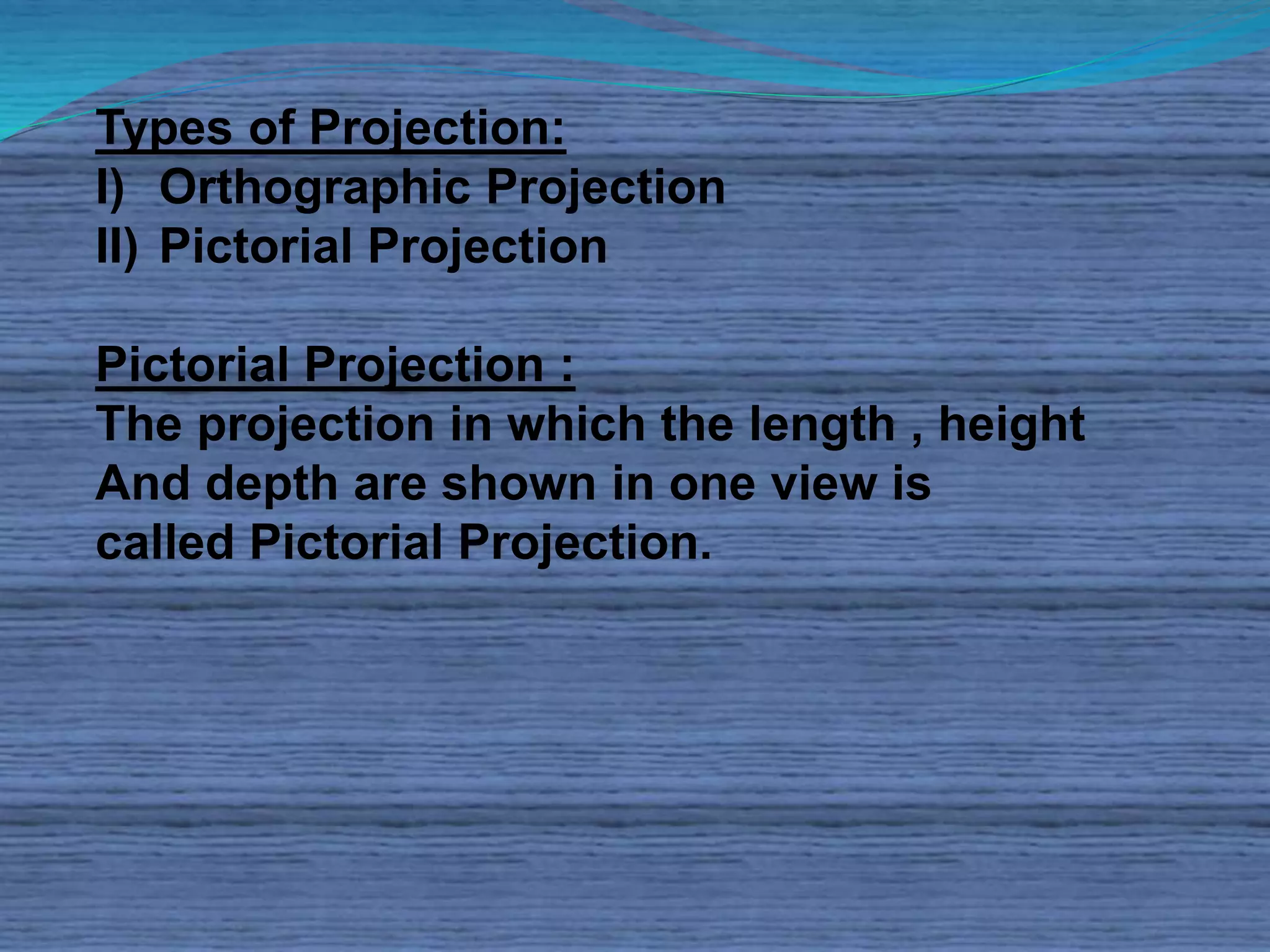 Types of Projection: 
I) Orthographic Projection 
II) Pictorial Projection 
Pictorial Projection : 
The projection in which the length , height 
And depth are shown in one view is 
called Pictorial Projection. 
 