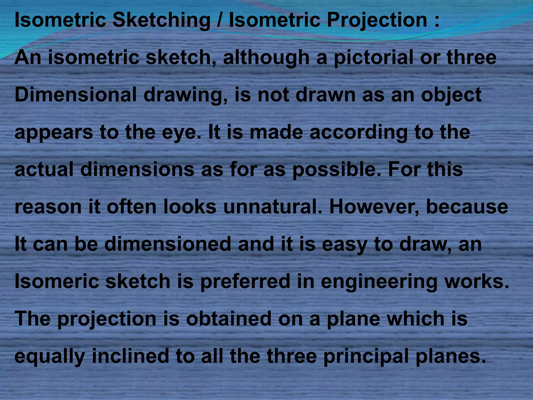 Isometric Sketching / Isometric Projection : 
An isometric sketch, although a pictorial or three 
Dimensional drawing, is not drawn as an object 
appears to the eye. It is made according to the 
actual dimensions as for as possible. For this 
reason it often looks unnatural. However, because 
It can be dimensioned and it is easy to draw, an 
Isomeric sketch is preferred in engineering works. 
The projection is obtained on a plane which is 
equally inclined to all the three principal planes. 
 