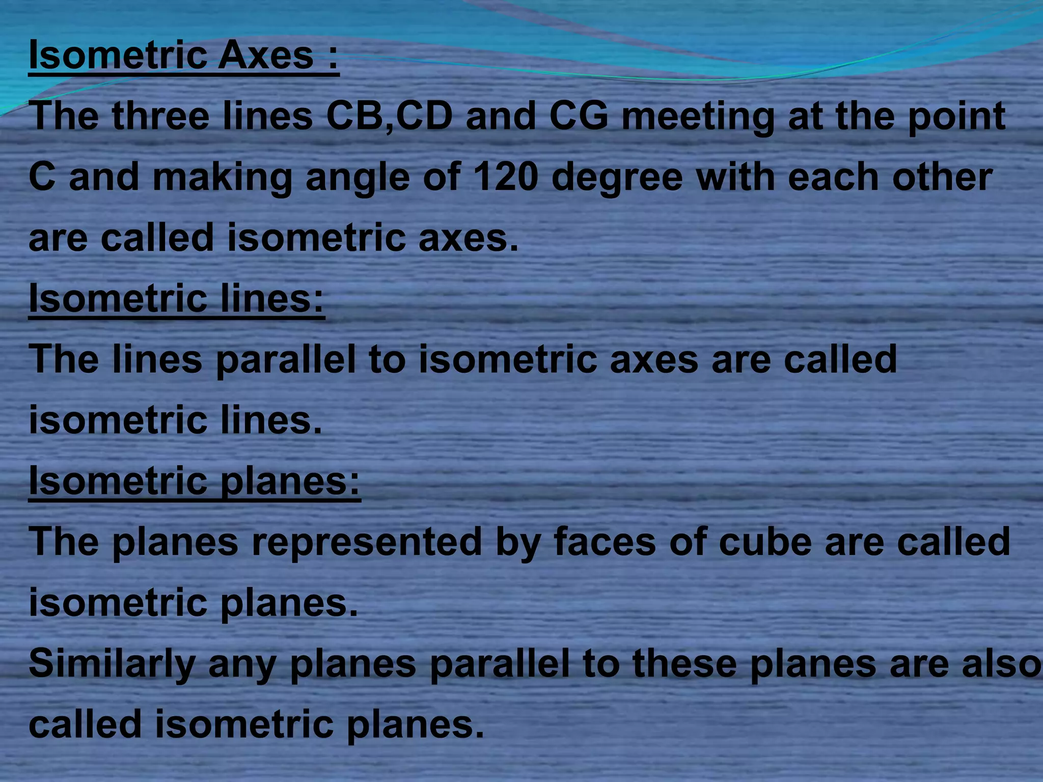 Isometric Axes : 
The three lines CB,CD and CG meeting at the point 
C and making angle of 120 degree with each other 
are called isometric axes. 
Isometric lines: 
The lines parallel to isometric axes are called 
isometric lines. 
Isometric planes: 
The planes represented by faces of cube are called 
isometric planes. 
Similarly any planes parallel to these planes are also 
called isometric planes. 
 