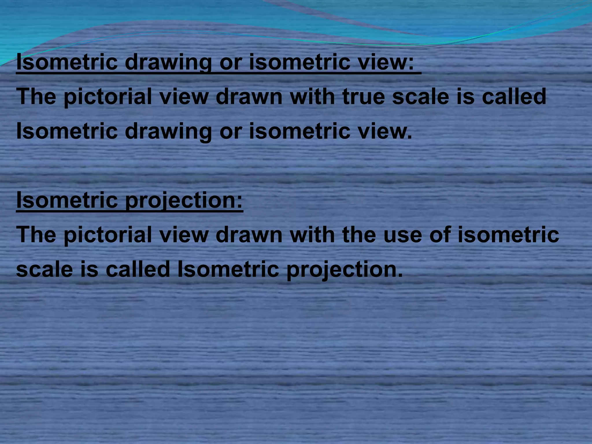 Isometric drawing or isometric view: 
The pictorial view drawn with true scale is called 
Isometric drawing or isometric view. 
Isometric projection: 
The pictorial view drawn with the use of isometric 
scale is called Isometric projection. 
 