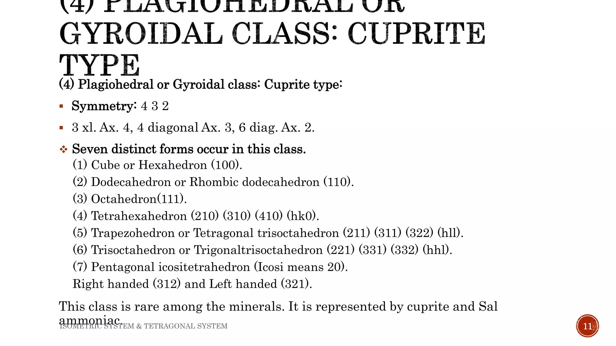 (4) Plagiohedral or Gyroidal class: Cuprite type:
 Symmetry: 4 3 2
 3 xl. Ax. 4, 4 diagonal Ax. 3, 6 diag. Ax. 2.
 Seven distinct forms occur in this class.
(1) Cube or Hexahedron (100).
(2) Dodecahedron or Rhombic dodecahedron (110).
(3) Octahedron(111).
(4) Tetrahexahedron (210) (310) (410) (hk0).
(5) Trapezohedron or Tetragonal trisoctahedron (211) (311) (322) (hll).
(6) Trisoctahedron or Trigonaltrisoctahedron (221) (331) (332) (hhl).
(7) Pentagonal icositetrahedron (Icosi means 20).
Right handed (312) and Left handed (321).
This class is rare among the minerals. It is represented by cuprite and Sal
ammoniac. 11ISOMETRIC SYSTEM & TETRAGONAL SYSTEM
 