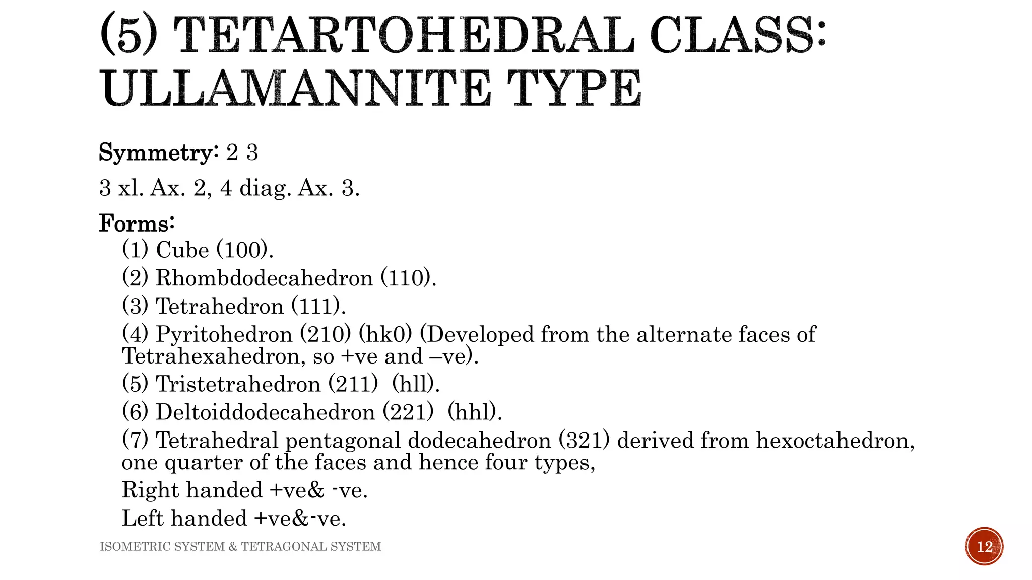 Symmetry: 2 3
3 xl. Ax. 2, 4 diag. Ax. 3.
Forms:
(1) Cube (100).
(2) Rhombdodecahedron (110).
(3) Tetrahedron (111).
(4) Pyritohedron (210) (hk0) (Developed from the alternate faces of
Tetrahexahedron, so +ve and –ve).
(5) Tristetrahedron (211) (hll).
(6) Deltoiddodecahedron (221) (hhl).
(7) Tetrahedral pentagonal dodecahedron (321) derived from hexoctahedron,
one quarter of the faces and hence four types,
Right handed +ve& -ve.
Left handed +ve&-ve.
12ISOMETRIC SYSTEM & TETRAGONAL SYSTEM
 