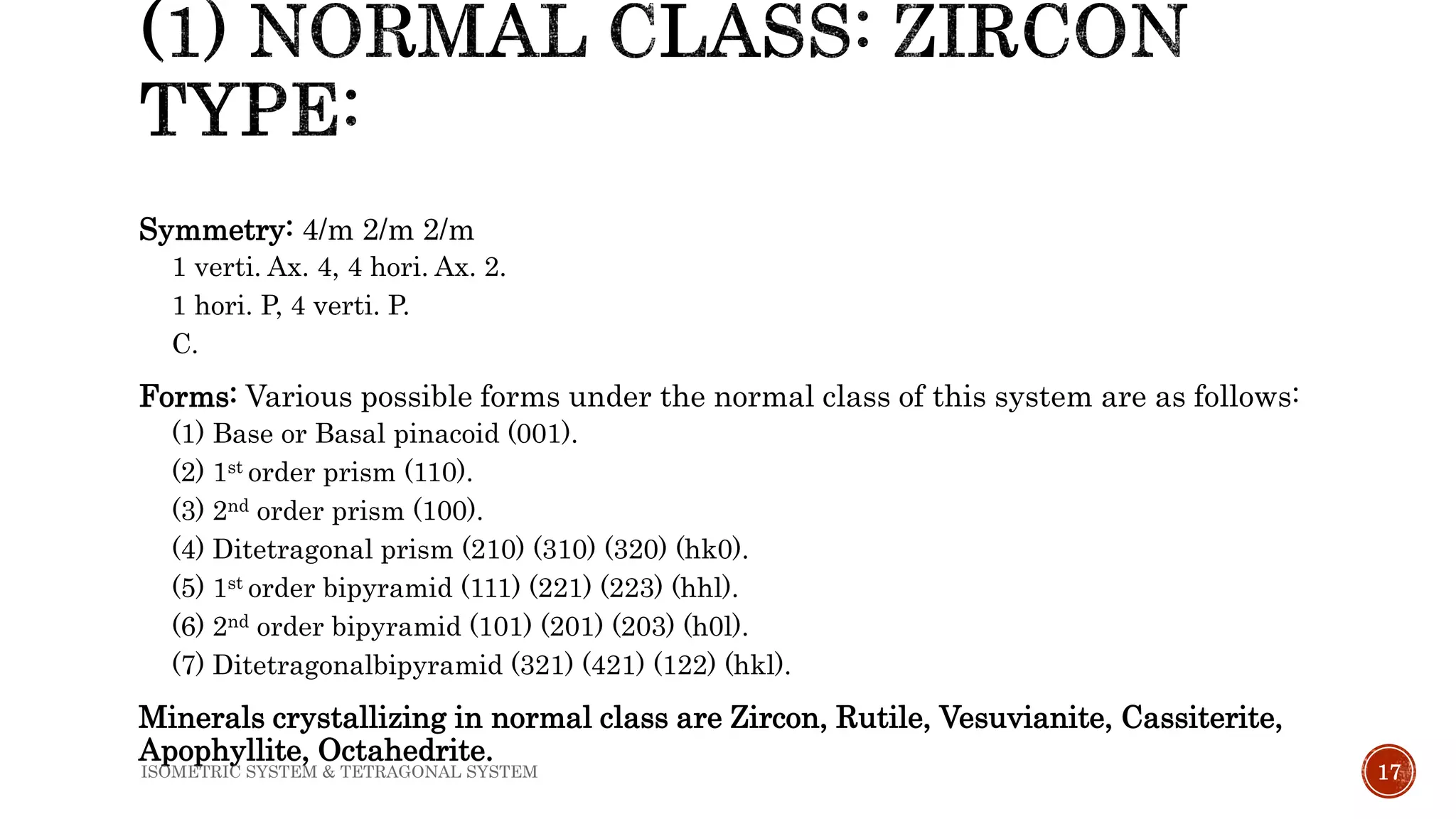 Symmetry: 4/m 2/m 2/m
1 verti. Ax. 4, 4 hori. Ax. 2.
1 hori. P, 4 verti. P.
C.
Forms: Various possible forms under the normal class of this system are as follows:
(1) Base or Basal pinacoid (001).
(2) 1st order prism (110).
(3) 2nd order prism (100).
(4) Ditetragonal prism (210) (310) (320) (hk0).
(5) 1st order bipyramid (111) (221) (223) (hhl).
(6) 2nd order bipyramid (101) (201) (203) (h0l).
(7) Ditetragonalbipyramid (321) (421) (122) (hkl).
Minerals crystallizing in normal class are Zircon, Rutile, Vesuvianite, Cassiterite,
Apophyllite, Octahedrite.
17ISOMETRIC SYSTEM & TETRAGONAL SYSTEM
 