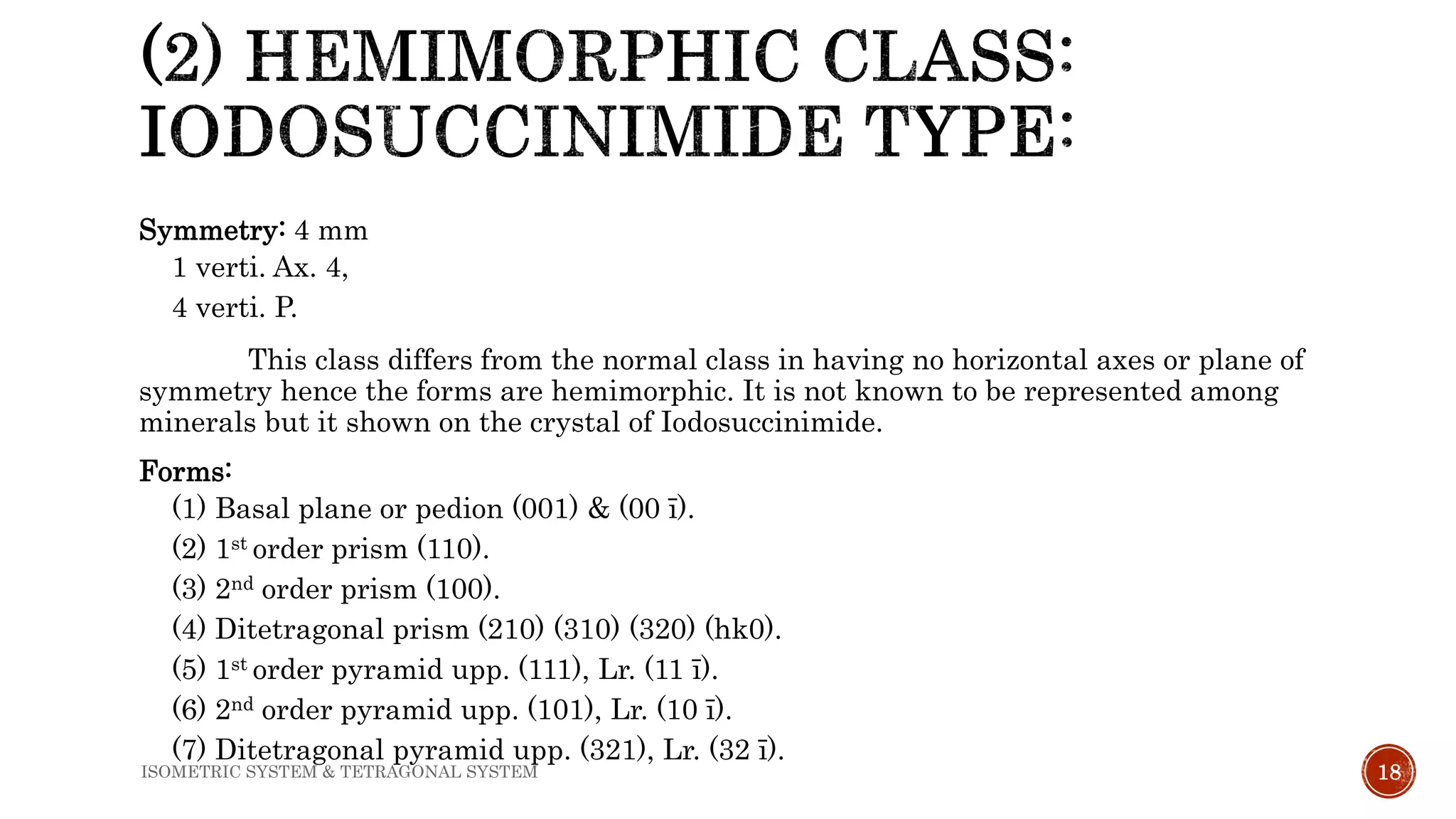 Symmetry: 4 mm
1 verti. Ax. 4,
4 verti. P.
This class differs from the normal class in having no horizontal axes or plane of
symmetry hence the forms are hemimorphic. It is not known to be represented among
minerals but it shown on the crystal of Iodosuccinimide.
Forms:
(1) Basal plane or pedion (001) & (00 ī).
(2) 1st order prism (110).
(3) 2nd order prism (100).
(4) Ditetragonal prism (210) (310) (320) (hk0).
(5) 1st order pyramid upp. (111), Lr. (11 ī).
(6) 2nd order pyramid upp. (101), Lr. (10 ī).
(7) Ditetragonal pyramid upp. (321), Lr. (32 ī).
18ISOMETRIC SYSTEM & TETRAGONAL SYSTEM
 