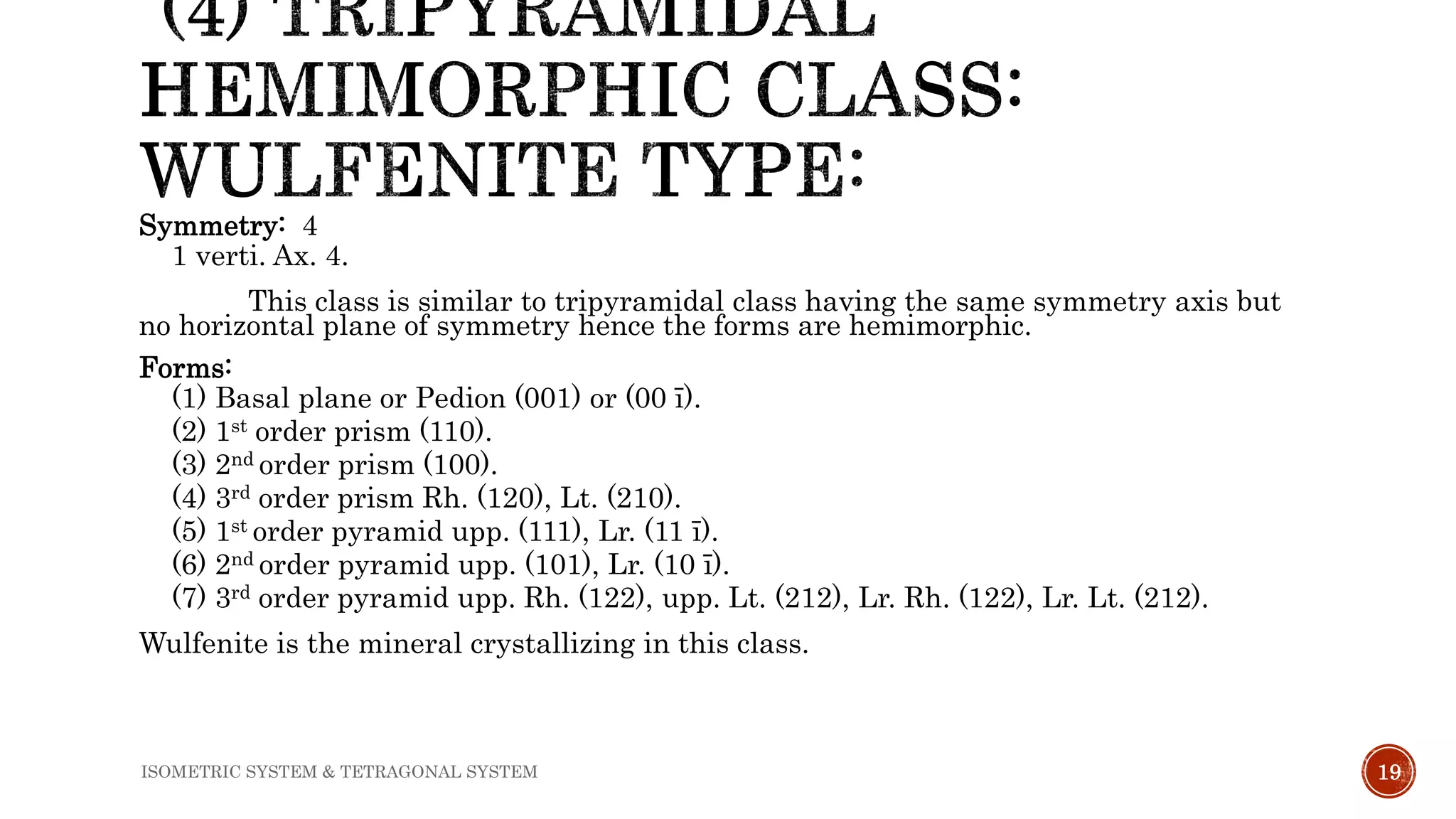 Symmetry: 4
1 verti. Ax. 4.
This class is similar to tripyramidal class having the same symmetry axis but
no horizontal plane of symmetry hence the forms are hemimorphic.
Forms:
(1) Basal plane or Pedion (001) or (00 ī).
(2) 1st order prism (110).
(3) 2nd order prism (100).
(4) 3rd order prism Rh. (120), Lt. (210).
(5) 1st order pyramid upp. (111), Lr. (11 ī).
(6) 2nd order pyramid upp. (101), Lr. (10 ī).
(7) 3rd order pyramid upp. Rh. (122), upp. Lt. (212), Lr. Rh. (122), Lr. Lt. (212).
Wulfenite is the mineral crystallizing in this class.
19ISOMETRIC SYSTEM & TETRAGONAL SYSTEM
 