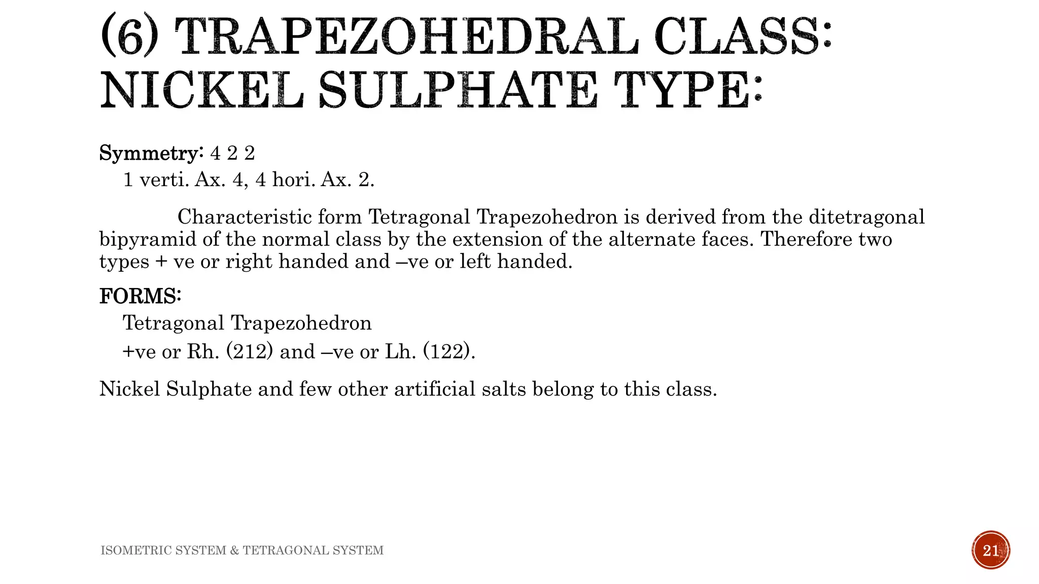 Symmetry: 4 2 2
1 verti. Ax. 4, 4 hori. Ax. 2.
Characteristic form Tetragonal Trapezohedron is derived from the ditetragonal
bipyramid of the normal class by the extension of the alternate faces. Therefore two
types + ve or right handed and –ve or left handed.
FORMS:
Tetragonal Trapezohedron
+ve or Rh. (212) and –ve or Lh. (122).
Nickel Sulphate and few other artificial salts belong to this class.
21ISOMETRIC SYSTEM & TETRAGONAL SYSTEM
 