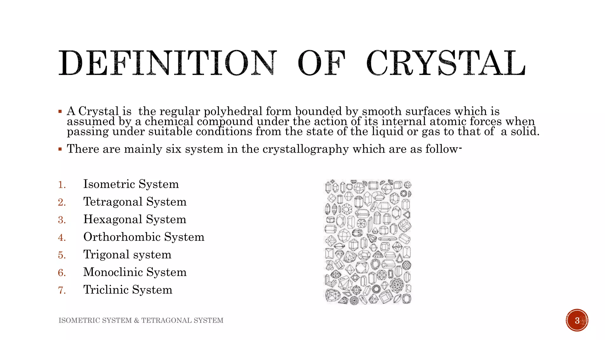  A Crystal is the regular polyhedral form bounded by smooth surfaces which is
assumed by a chemical compound under the action of its internal atomic forces when
passing under suitable conditions from the state of the liquid or gas to that of a solid.
 There are mainly six system in the crystallography which are as follow-
1. Isometric System
2. Tetragonal System
3. Hexagonal System
4. Orthorhombic System
5. Trigonal system
6. Monoclinic System
7. Triclinic System
3ISOMETRIC SYSTEM & TETRAGONAL SYSTEM
 