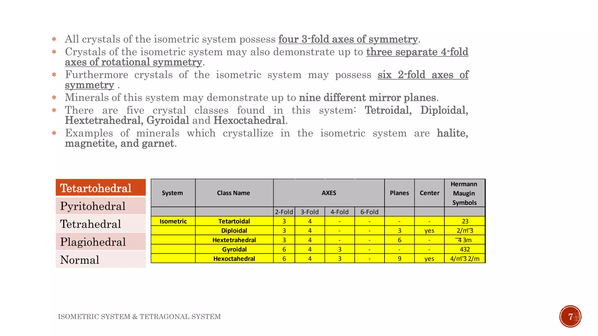 7
 All crystals of the isometric system possess four 3-fold axes of symmetry.
 Crystals of the isometric system may also demonstrate up to three separate 4-fold
axes of rotational symmetry.
 Furthermore crystals of the isometric system may possess six 2-fold axes of
symmetry .
 Minerals of this system may demonstrate up to nine different mirror planes.
 There are five crystal classes found in this system: Tetroidal, Diploidal,
Hextetrahedral, Gyroidal and Hexoctahedral.
 Examples of minerals which crystallize in the isometric system are halite,
magnetite, and garnet.
2-Fold 3-Fold 4-Fold 6-Fold
Isometric Tetartoidal 3 4 - - - - 23
Diploidal 3 4 - - 3 yes 2/m ͞3
Hextetrahedral 3 4 - - 6 - ͞4 3m
Gyroidal 6 4 3 - - - 432
Hexoctahedral 6 4 3 - 9 yes 4/m ͞3 2/m
Hermann
Maugin
Symbols
System Class Name AXES Planes CenterTetartohedral
Pyritohedral
Tetrahedral
Plagiohedral
Normal
ISOMETRIC SYSTEM & TETRAGONAL SYSTEM
 
