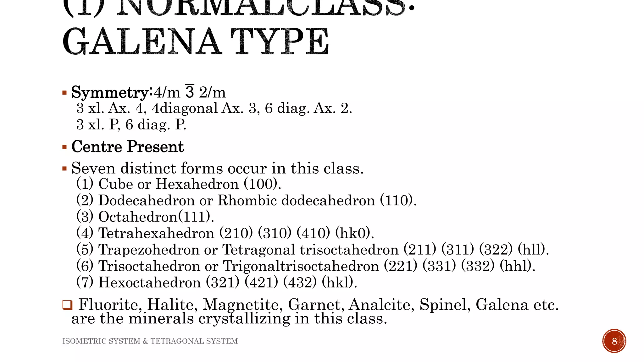  Symmetry:4/m  2/m
3 xl. Ax. 4, 4diagonal Ax. 3, 6 diag. Ax. 2.
3 xl. P, 6 diag. P.
 Centre Present
 Seven distinct forms occur in this class.
(1) Cube or Hexahedron (100).
(2) Dodecahedron or Rhombic dodecahedron (110).
(3) Octahedron(111).
(4) Tetrahexahedron (210) (310) (410) (hk0).
(5) Trapezohedron or Tetragonal trisoctahedron (211) (311) (322) (hll).
(6) Trisoctahedron or Trigonaltrisoctahedron (221) (331) (332) (hhl).
(7) Hexoctahedron (321) (421) (432) (hkl).
 Fluorite, Halite, Magnetite, Garnet, Analcite, Spinel, Galena etc.
are the minerals crystallizing in this class.
8ISOMETRIC SYSTEM & TETRAGONAL SYSTEM
 