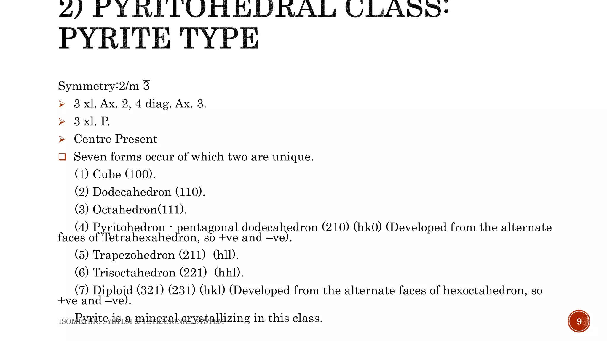 Symmetry:2/m 
 3 xl. Ax. 2, 4 diag. Ax. 3.
 3 xl. P.
 Centre Present
 Seven forms occur of which two are unique.
(1) Cube (100).
(2) Dodecahedron (110).
(3) Octahedron(111).
(4) Pyritohedron - pentagonal dodecahedron (210) (hk0) (Developed from the alternate
faces of Tetrahexahedron, so +ve and –ve).
(5) Trapezohedron (211) (hll).
(6) Trisoctahedron (221) (hhl).
(7) Diploid (321) (231) (hkl) (Developed from the alternate faces of hexoctahedron, so
+ve and –ve).
Pyrite is a mineral crystallizing in this class. 9ISOMETRIC SYSTEM & TETRAGONAL SYSTEM
 
