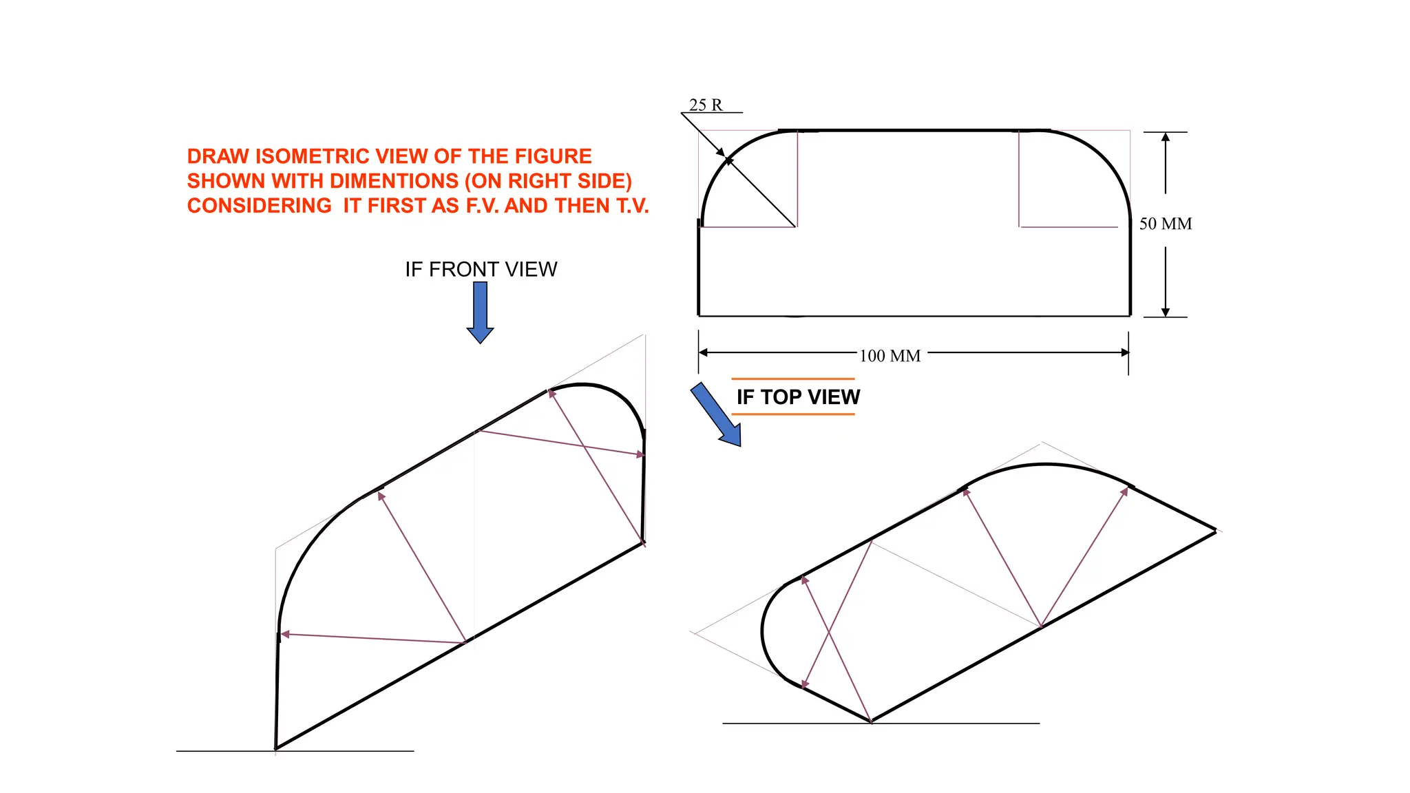 25 R
100 MM
50 MM
DRAW ISOMETRIC VIEW OF THE FIGURE
SHOWN WITH DIMENTIONS (ON RIGHT SIDE)
CONSIDERING IT FIRST AS F.V. AND THEN T.V.
IF TOP VIEW
IF FRONT VIEW
 