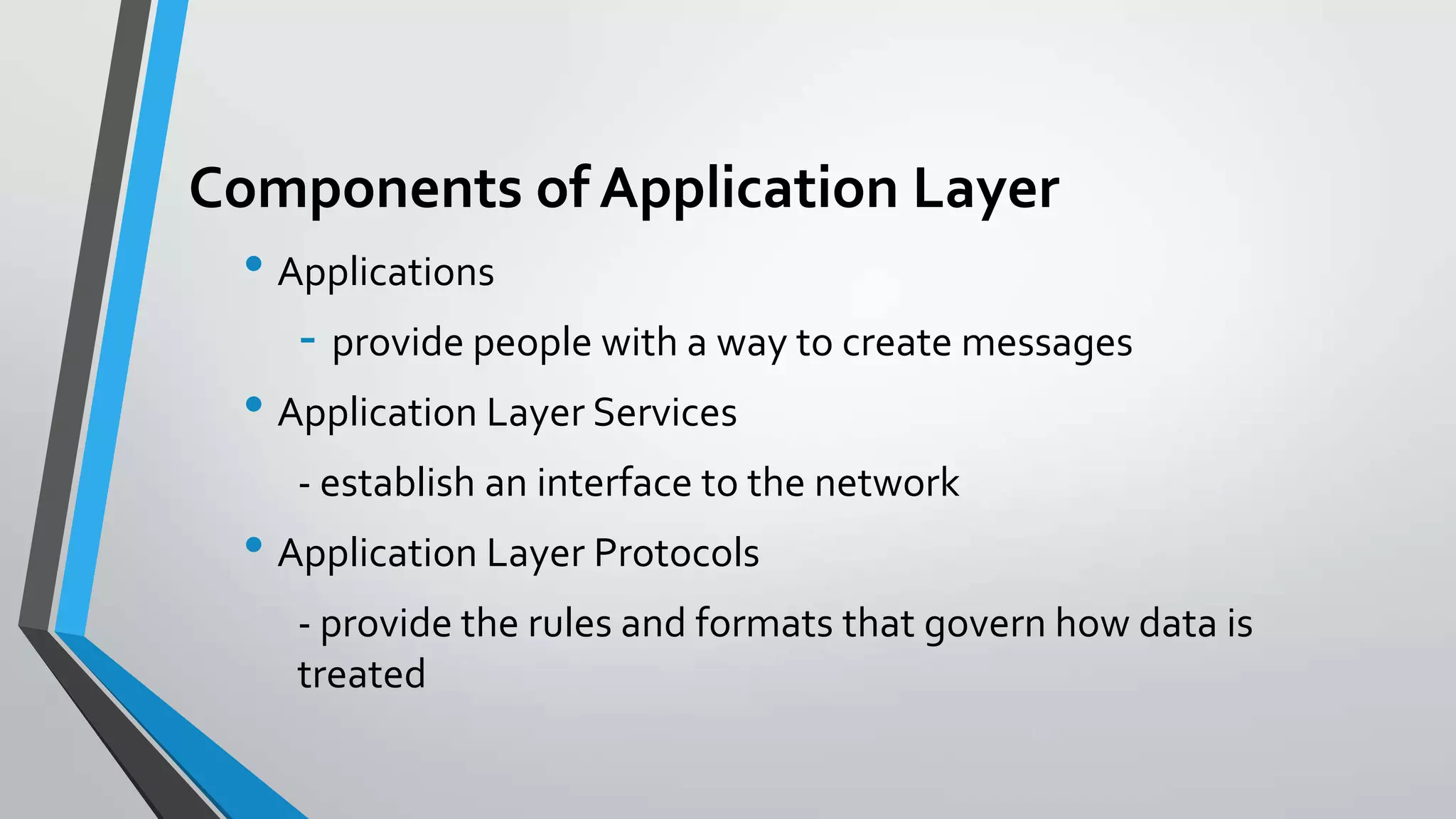 Components of Application Layer
• Applications
- provide people with a way to create messages
• Application Layer Services
- establish an interface to the network

• Application Layer Protocols
- provide the rules and formats that govern how data is
treated

 