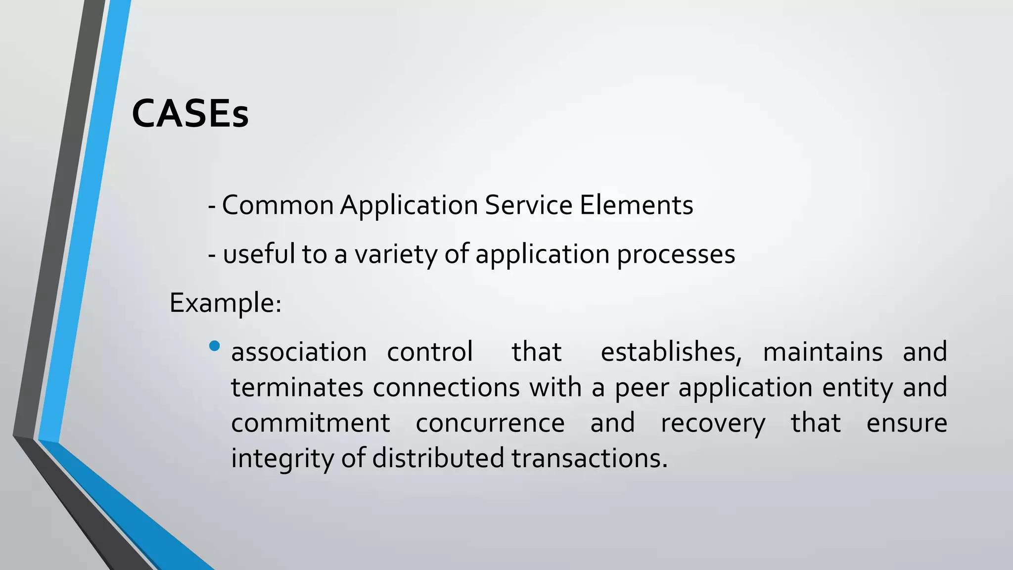 CASEs
- Common Application Service Elements
- useful to a variety of application processes
Example:

• association

control that establishes, maintains and
terminates connections with a peer application entity and
commitment concurrence and recovery that ensure
integrity of distributed transactions.

 