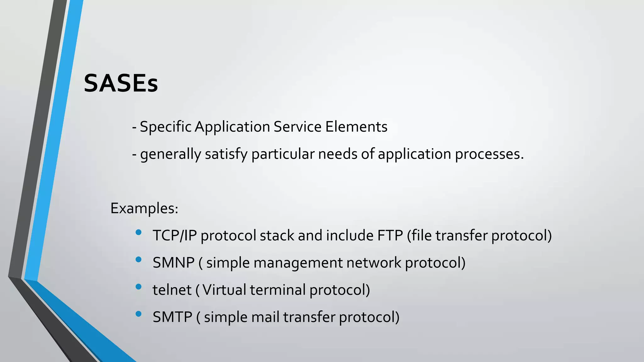 SASEs
- Specific Application Service Elements
- generally satisfy particular needs of application processes.

Examples:

•
•
•
•

TCP/IP protocol stack and include FTP (file transfer protocol)
SMNP ( simple management network protocol)

telnet ( Virtual terminal protocol)
SMTP ( simple mail transfer protocol)

 