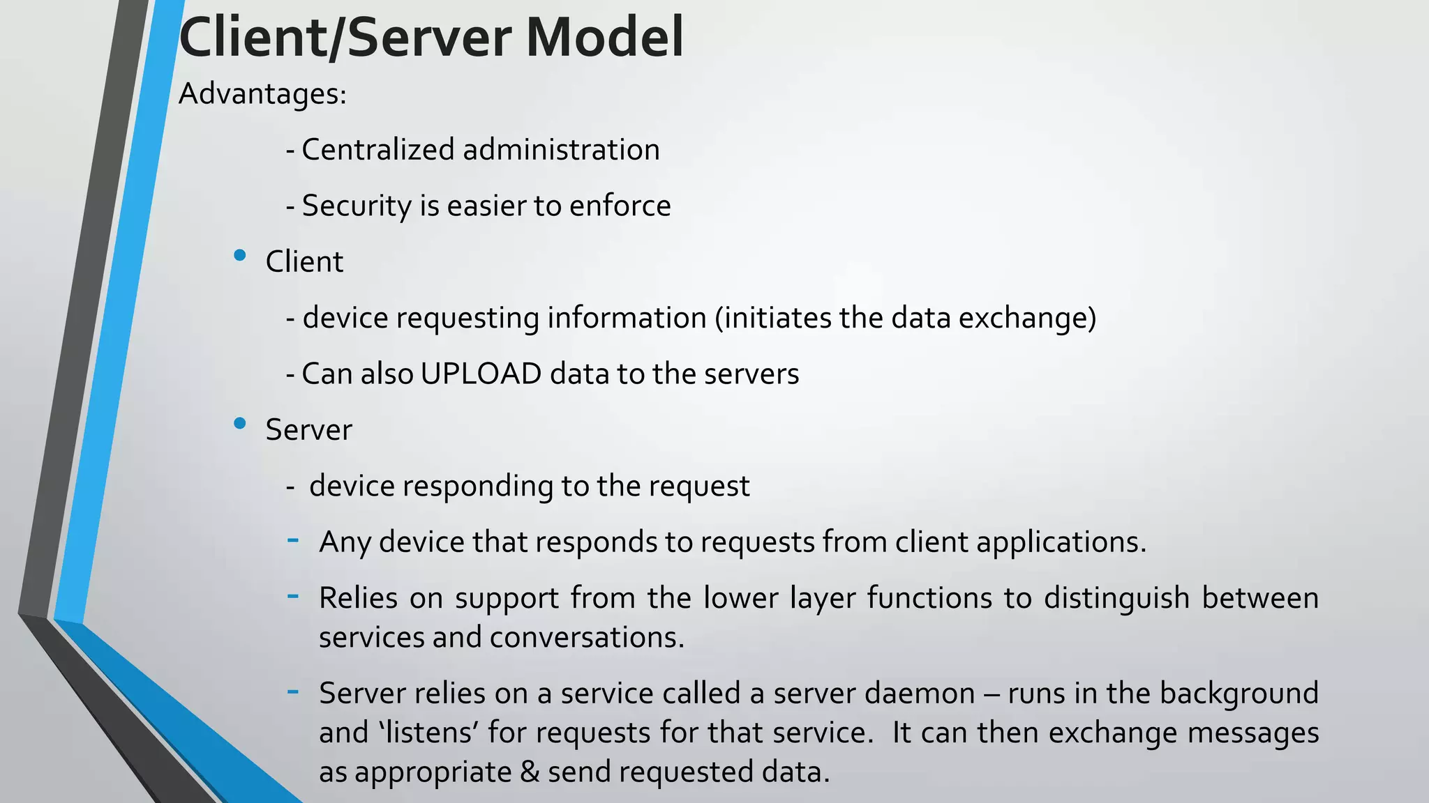Client/Server Model
Advantages:
- Centralized administration
- Security is easier to enforce

•

Client
- device requesting information (initiates the data exchange)
- Can also UPLOAD data to the servers

•

Server
- device responding to the request

-

Any device that responds to requests from client applications.

-

Server relies on a service called a server daemon – runs in the background
and ‘listens’ for requests for that service. It can then exchange messages
as appropriate & send requested data.

Relies on support from the lower layer functions to distinguish between
services and conversations.

 