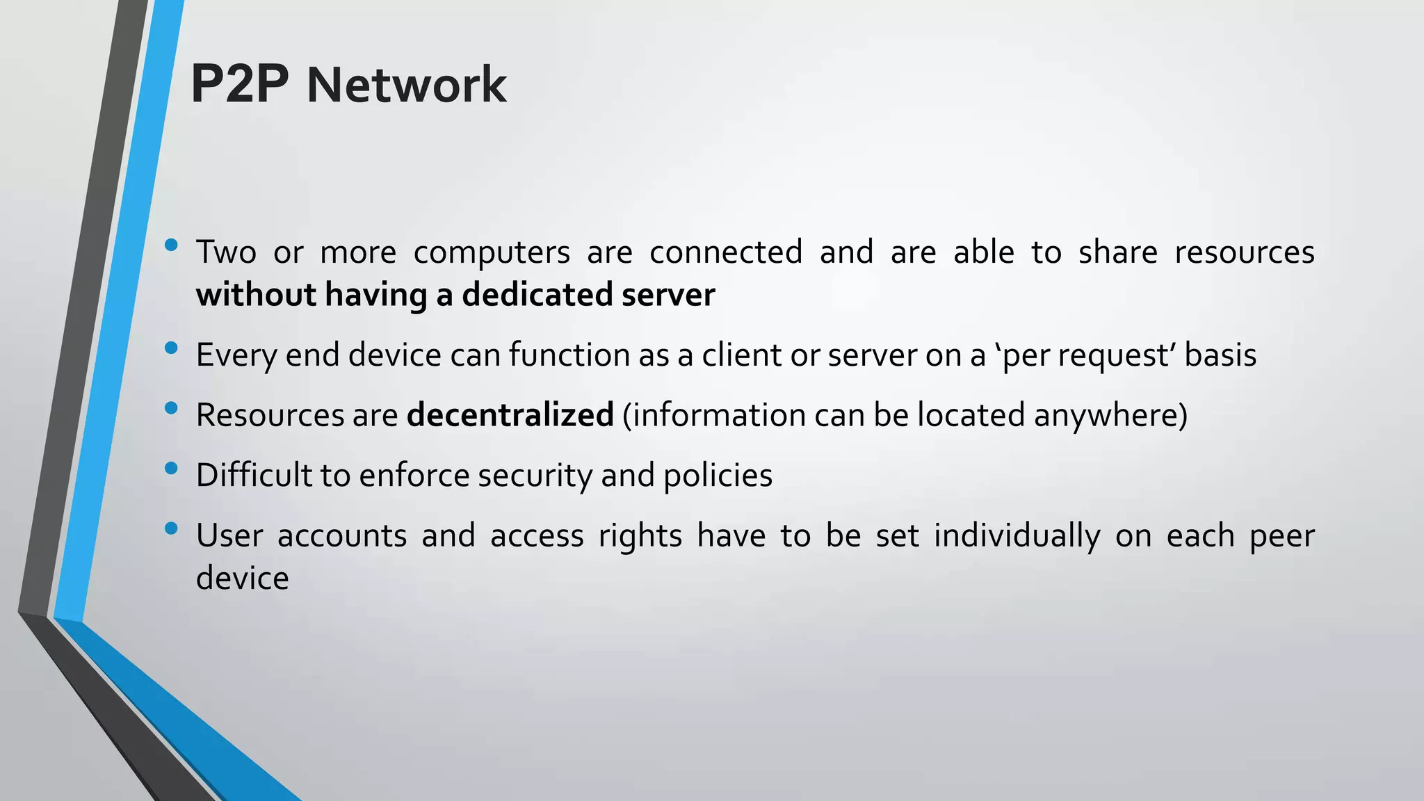 P2P Network
• Two

or more computers are connected and are able to share resources
without having a dedicated server

• Every end device can function as a client or server on a ‘per request’ basis
• Resources are decentralized (information can be located anywhere)
• Difficult to enforce security and policies
• User accounts and access rights have to be set individually on each peer
device

 