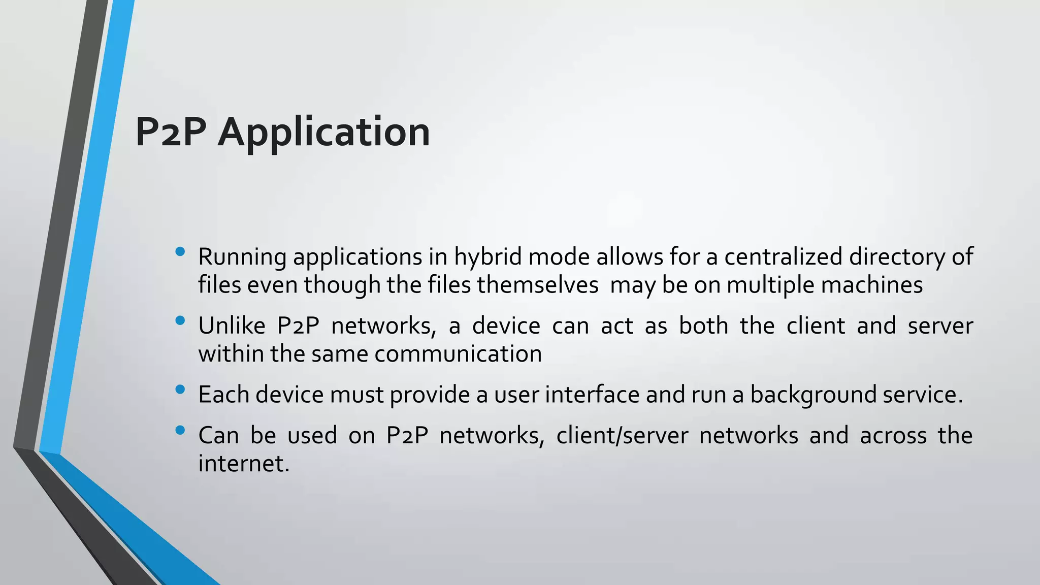 P2P Application
• Running applications in hybrid mode allows for a centralized directory of
files even though the files themselves may be on multiple machines

• Unlike P2P networks, a device can act as both the client and server
within the same communication

• Each device must provide a user interface and run a background service.
• Can be used on P2P networks, client/server networks and across the
internet.

 
