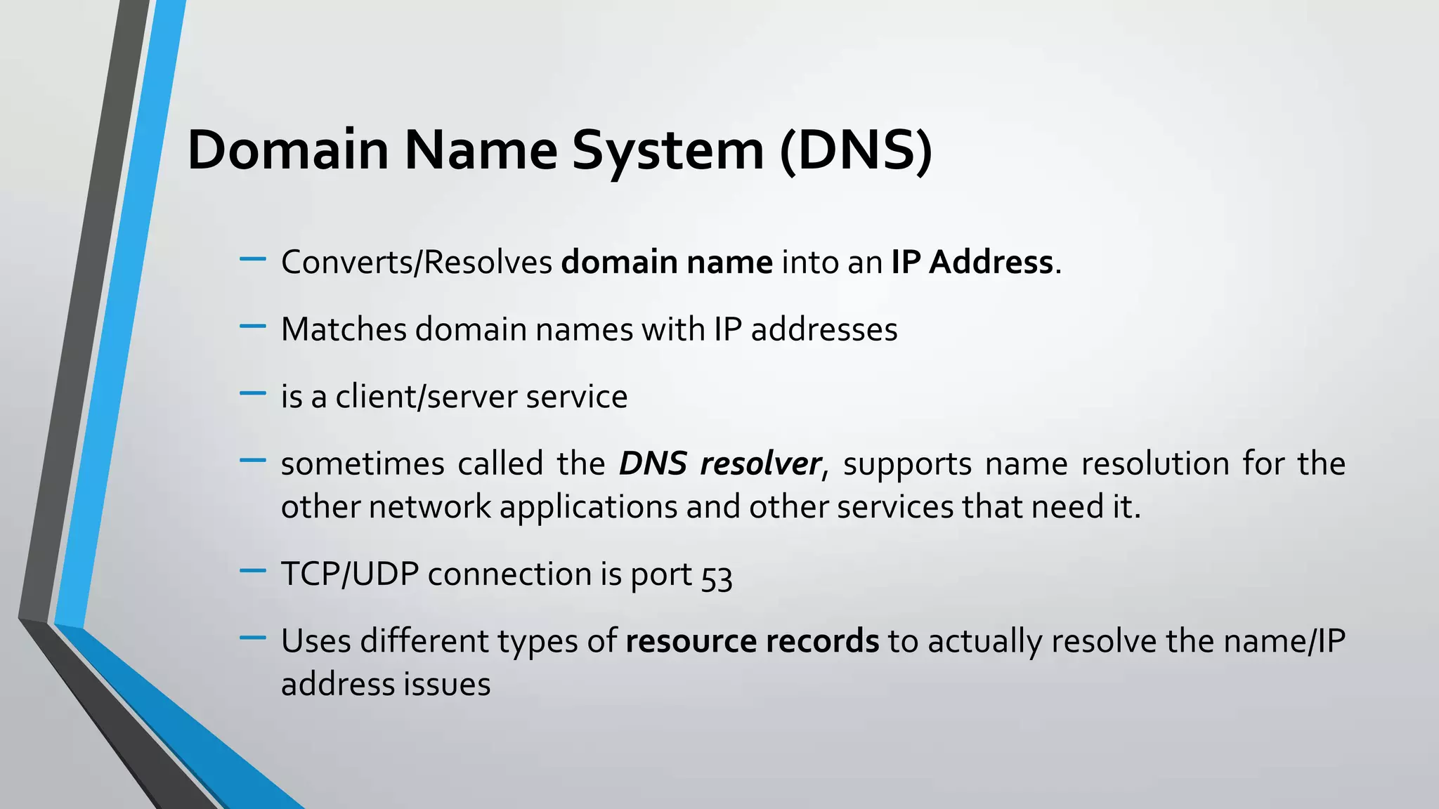 Domain Name System (DNS)
– Converts/Resolves domain name into an IP Address.
– Matches domain names with IP addresses
– is a client/server service
– sometimes called the DNS resolver, supports name resolution for the
other network applications and other services that need it.

– TCP/UDP connection is port 53
– Uses different types of resource records to actually resolve the name/IP
address issues

 
