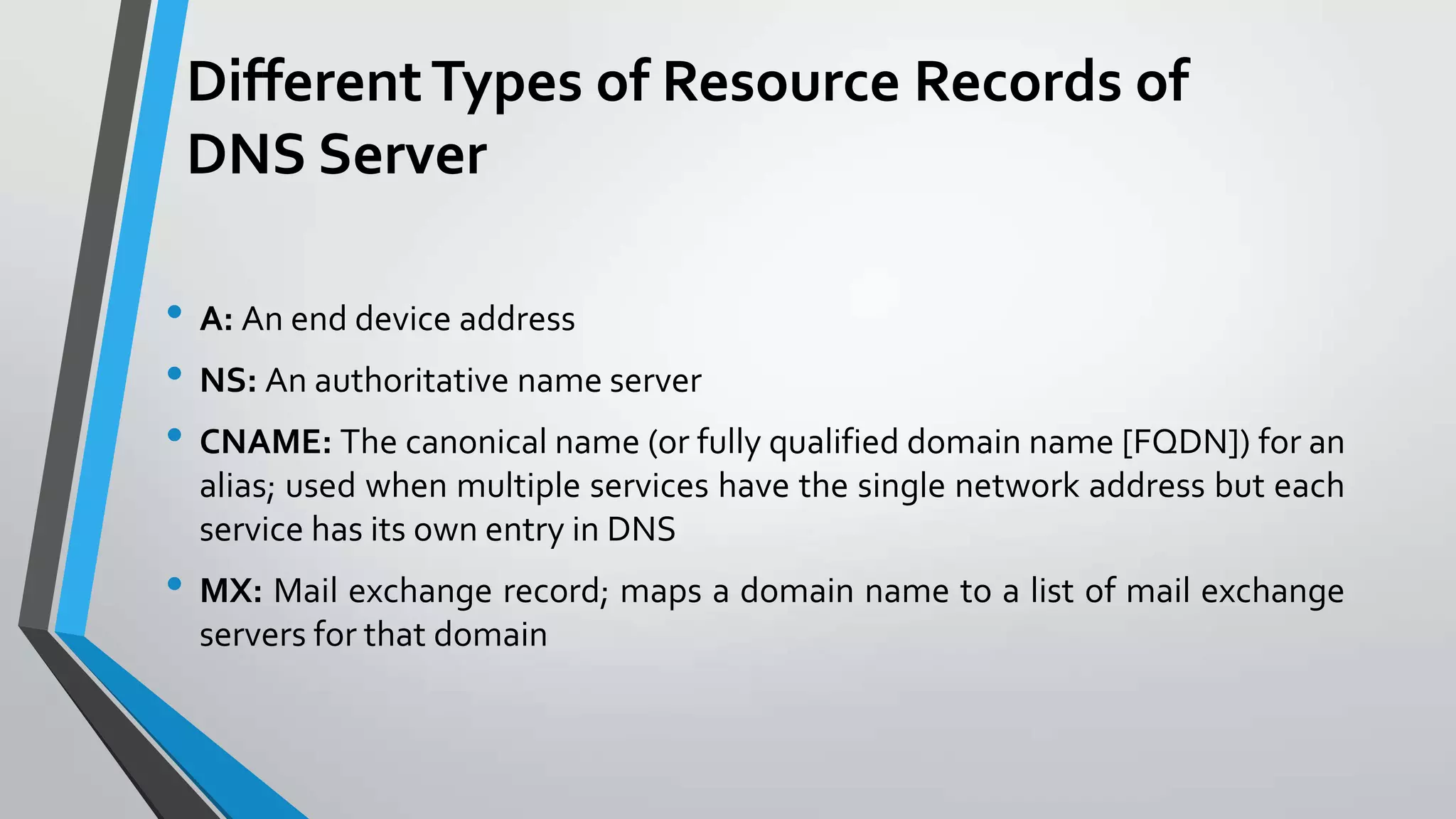 Different Types of Resource Records of
DNS Server
• A: An end device address
• NS: An authoritative name server
• CNAME: The canonical name (or fully qualified domain name [FQDN]) for an
alias; used when multiple services have the single network address but each
service has its own entry in DNS

• MX: Mail exchange record; maps a domain name to a list of mail exchange
servers for that domain

 
