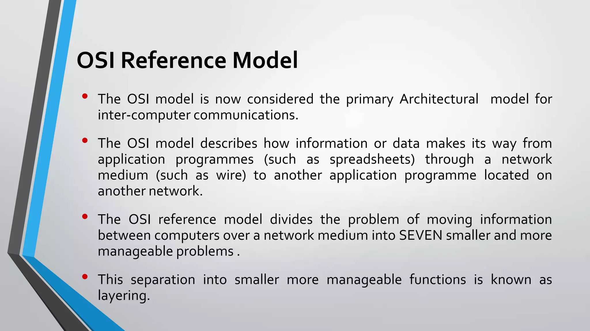 OSI Reference Model
•
•
•

•

The OSI model is now considered the primary Architectural model for
inter-computer communications.
The OSI model describes how information or data makes its way from
application programmes (such as spreadsheets) through a network
medium (such as wire) to another application programme located on
another network.
The OSI reference model divides the problem of moving information
between computers over a network medium into SEVEN smaller and more
manageable problems .

This separation into smaller more manageable functions is known as
layering.

 