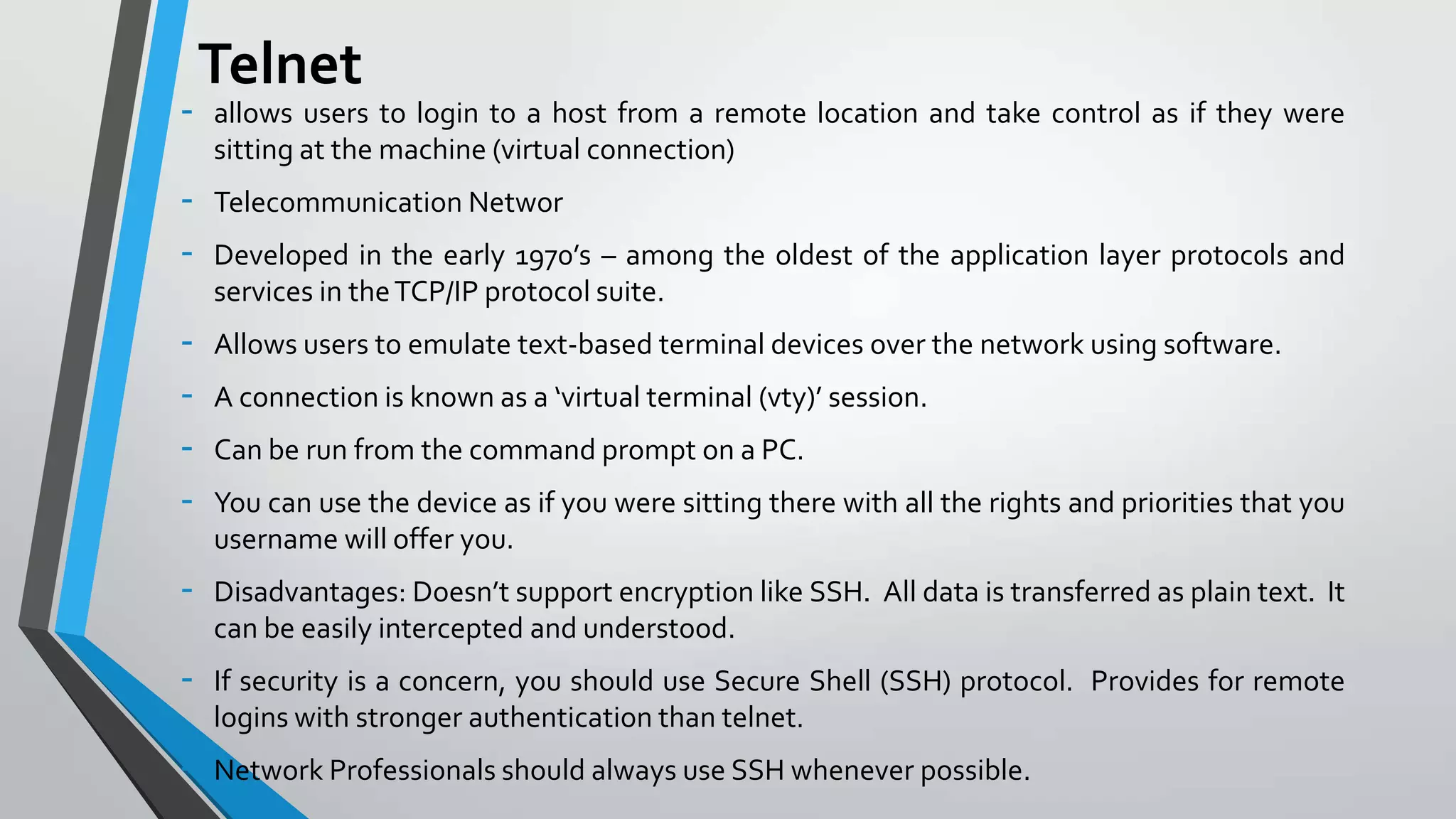 -

Telnet
allows users to login to a host from a remote location and take control as if they were
sitting at the machine (virtual connection)

-

Telecommunication Networ

-

Allows users to emulate text-based terminal devices over the network using software.

-

Disadvantages: Doesn’t support encryption like SSH. All data is transferred as plain text. It
can be easily intercepted and understood.

-

If security is a concern, you should use Secure Shell (SSH) protocol. Provides for remote
logins with stronger authentication than telnet.

-

Network Professionals should always use SSH whenever possible.

Developed in the early 1970’s – among the oldest of the application layer protocols and
services in the TCP/IP protocol suite.
A connection is known as a ‘virtual terminal (vty)’ session.
Can be run from the command prompt on a PC.
You can use the device as if you were sitting there with all the rights and priorities that you
username will offer you.

 