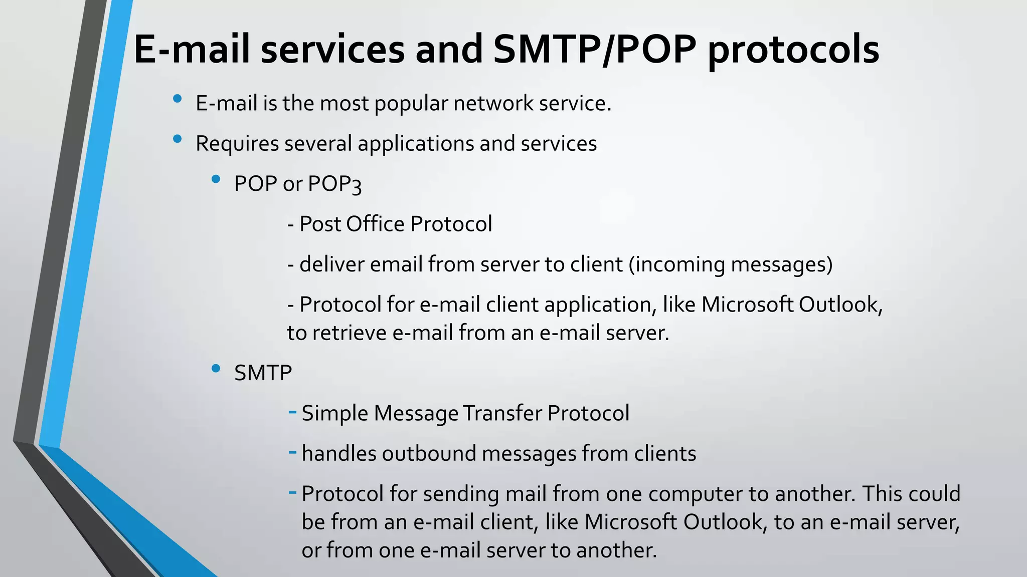 E-mail services and SMTP/POP protocols
•
•

E-mail is the most popular network service.
Requires several applications and services

•

POP or POP3

- Post Office Protocol
- deliver email from server to client (incoming messages)
- Protocol for e-mail client application, like Microsoft Outlook,
to retrieve e-mail from an e-mail server.

•

SMTP

- Simple Message Transfer Protocol
- handles outbound messages from clients
- Protocol for sending mail from one computer to another. This could
be from an e-mail client, like Microsoft Outlook, to an e-mail server,
or from one e-mail server to another.

 