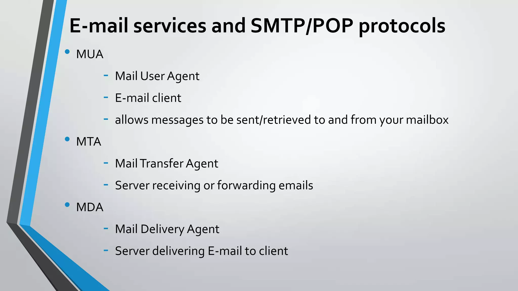 E-mail services and SMTP/POP protocols
• MUA
• MTA
• MDA
-

Mail User Agent
E-mail client
allows messages to be sent/retrieved to and from your mailbox
Mail Transfer Agent
Server receiving or forwarding emails

Mail Delivery Agent
Server delivering E-mail to client

 