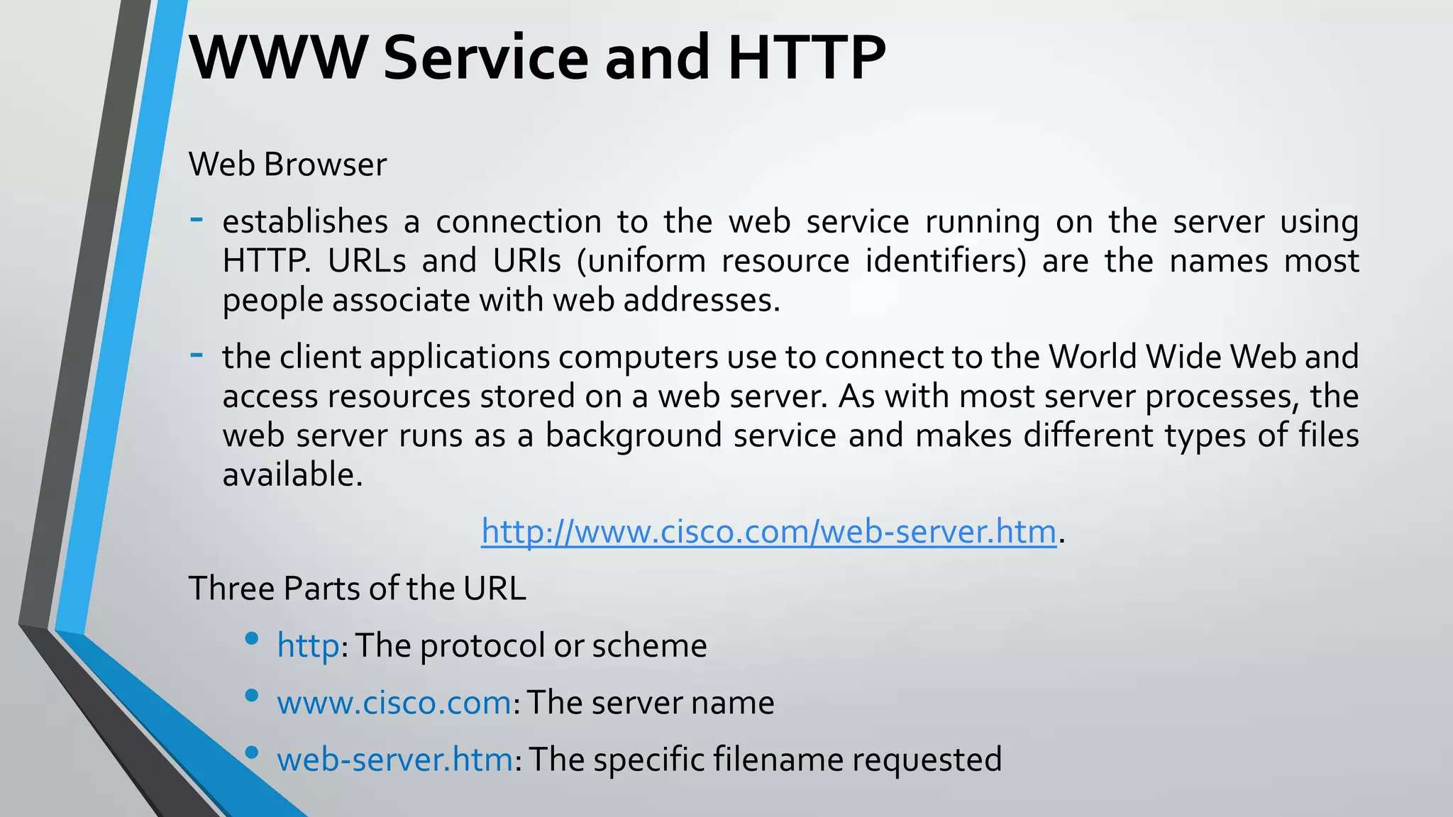 WWW Service and HTTP
Web Browser

-

establishes a connection to the web service running on the server using
HTTP. URLs and URIs (uniform resource identifiers) are the names most
people associate with web addresses.

-

the client applications computers use to connect to the World Wide Web and
access resources stored on a web server. As with most server processes, the
web server runs as a background service and makes different types of files
available.
http://www.cisco.com/web-server.htm.

Three Parts of the URL

• http: The protocol or scheme
• www.cisco.com: The server name
• web-server.htm: The specific filename requested

 