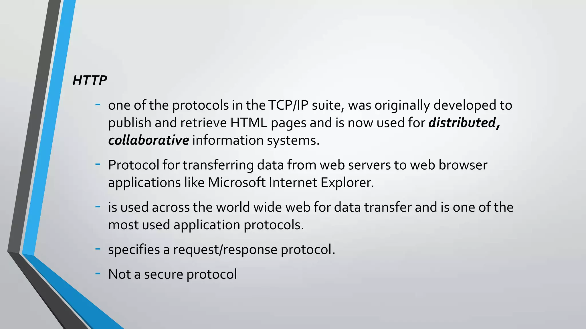 HTTP

-

one of the protocols in the TCP/IP suite, was originally developed to
publish and retrieve HTML pages and is now used for distributed,
collaborative information systems.

-

Protocol for transferring data from web servers to web browser
applications like Microsoft Internet Explorer.

-

is used across the world wide web for data transfer and is one of the
most used application protocols.

-

specifies a request/response protocol.
Not a secure protocol

 